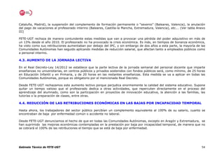 Cataluña, Madrid), la suspensión del complemento de formación permanente o “sexenio” (Baleares, Valencia), la anulación
del pago de vacaciones al profesorado interino (Baleares, Castilla-la Mancha, Extremadura, Valencia), etc.… (Ver tabla Anexo
III)

FETE-UGT rechaza de manera contundente estas medidas que van a provocar una pérdida del poder adquisitivo en más de
un 13% desde el año 2010. El profesorado no ha provocado la crisis económica. Es más, en tiempos de bonanza económica,
ha visto como sus retribuciones aumentaban por debajo del IPC, y sin embargo de dos años a esta parte, la mayoría de las
Comunidades Autónomas han seguido aplicando medidas de reducción salarial, que afectan tanto a empleados públicos como
a personal interino.

4.3. AUMENTO DE LA JORNADA LECTIVA

En el Real Decreto-Ley 14/2012 se establece que la parte lectiva de la jornada semanal del personal docente que imparte
enseñanzas no universitarias, en centros públicos y privados sostenidos con fondos públicos será, como mínimo, de 25 horas
en Educación Infantil y en Primaria, y de 20 horas en las restantes enseñanzas. Esta medida se va a aplicar en todas las
Comunidades Autónomas, porque es obligatorio por el mencionada Real Decreto.

Desde FETE-UGT rechazamos este aumento lectivo porque perjudica enormemente la calidad del sistema educativo. Supone
quitar un tiempo valioso que el profesorado dedica a otras actividades, que repercuten directamente en el proceso del
aprendizaje del alumnado, como son la participación en proyectos de innovación educativa, la atención a las familias, las
tutorías o la preparación de clases, entre otras.

4.4. REDUCCIÓN DE LAS RETRIBUCIONES ECONÓMICAS EN LAS BAJAS POR INCAPACIDAD TEMPORAL

Hasta ahora, los trabajadores del sector público percibían un complemento equivalente al 100% de su salario, cuanto se
encontraban de baja por enfermedad común o accidente no laboral.

Desde FETE-UGT denunciamos el hecho de que en todas las Comunidades Autónomas, excepto en Aragón y Extremadura, se
han suprimido las mejoras económicas contempladas en la prestación por baja por incapacidad temporal, de manera que no
se cobrará el 100% de las retribuciones el tiempo que se está de baja por enfermedad.




Gabinete Técnico de FETE-UGT                                                                                             54
 