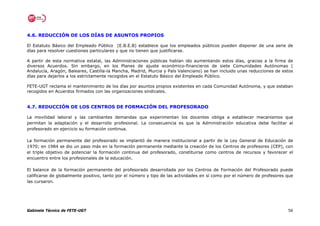 4.6. REDUCCIÓN DE LOS DÍAS DE ASUNTOS PROPIOS

El Estatuto Básico del Empleado Público (E.B.E.B) establece que los empleados públicos pueden disponer de una serie de
días para resolver cuestiones particulares y que no tienen que justificarse.

A partir de esta normativa estatal, las Administraciones públicas habían ido aumentando estos días, gracias a la firma de
diversos Acuerdos. Sin embargo, en los Planes de ajuste económico-financieros de siete Comunidades Autónomas (
Andalucía, Aragón, Baleares, Castilla-la Mancha, Madrid, Murcia y País Valenciano) se han incluido unas reducciones de estos
días para dejarlos a los estrictamente recogidos en el Estatuto Básico del Empleado Público.

FETE-UGT reclama el mantenimiento de los días por asuntos propios existentes en cada Comunidad Autónoma, y que estaban
recogidos en Acuerdos firmados con las organizaciones sindicales.


4.7. REDUCCIÓN DE LOS CENTROS DE FORMACIÓN DEL PROFESORADO

La movilidad laboral y las cambiantes demandas que experimentan los docentes obliga a establecer mecanismos que
permitan la adaptación y el desarrollo profesional. La consecuencia es que la Administración educativa debe facilitar al
profesorado en ejercicio su formación continua.

La formación permanente del profesorado se implantó de manera institucional a partir de la Ley General de Educación de
1970; en 1984 se dio un paso más en la formación permanente mediante la creación de los Centros de profesores (CEP), con
el triple objetivo de potenciar la formación continua del profesorado, constituirse como centros de recursos y favorecer el
encuentro entre los profesionales de la educación.

El balance de la formación permanente del profesorado desarrollada por los Centros de Formación del Profesorado puede
calificarse de globalmente positivo, tanto por el número y tipo de las actividades en sí como por el número de profesores que
las cursaron.




Gabinete Técnico de FETE-UGT                                                                                              56
 