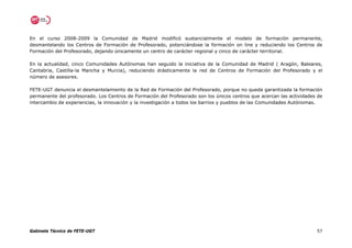 En el curso 2008-2009 la Comunidad de Madrid modificó sustancialmente el modelo de formación permanente,
desmantelando los Centros de Formación de Profesorado, potenciándose la formación on line y reduciendo los Centros de
Formación del Profesorado, dejando únicamente un centro de carácter regional y cinco de carácter territorial.

En la actualidad, cinco Comunidades Autónomas han seguido la iniciativa de la Comunidad de Madrid ( Aragón, Baleares,
Cantabria, Castilla-la Mancha y Murcia), reduciendo drásticamente la red de Centros de Formación del Profesorado y el
número de asesores.

FETE-UGT denuncia el desmantelamiento de la Red de Formación del Profesorado, porque no queda garantizada la formación
permanente del profesorado. Los Centros de Formación del Profesorado son los únicos centros que acercan las actividades de
intercambio de experiencias, la innovación y la investigación a todos los barrios y pueblos de las Comunidades Autónomas.




Gabinete Técnico de FETE-UGT                                                                                           57
 