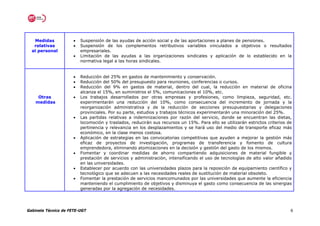 Medidas            •   Suspensión de las ayudas de acción social y de las aportaciones a planes de pensiones.
   relativas          •   Suspensión de los complementos retributivos variables vinculados a objetivos o resultados
  al personal             empresariales.
                      •   Limitación de las ayudas a las organizaciones sindicales y aplicación de lo establecido en la
                          normativa legal a las horas sindicales.


                      •   Reducción del 25% en gastos de mantenimiento y conservación.
                      •   Reducción del 50% del presupuesto para reuniones, conferencias o cursos.
                      •   Reducción del 9% en gastos de material, dentro del cual, la reducción en material de oficina
                          alcanza el 15%, en suministros el 5%, comunicaciones el 10%, etc.
     Otras            •   Los trabajos desarrollados por otras empresas y profesiones, como limpieza, seguridad, etc.
    medidas               experimentarán una reducción del 10%, como consecuencia del incremento de jornada y la
                          reorganización administrativa y de la reducción de secciones presupuestarias y delegaciones
                          provinciales. Por su parte, estudios y trabajos técnicos experimentarán una minoración del 25%.
                      •   Las partidas relativas a indemnizaciones por razón del servicio, donde se encuentran las dietas,
                          locomoción y traslados, reducirán sus recursos un 15%. Para ello se utilizarán estrictos criterios de
                          pertinencia y relevancia en los desplazamientos y se hará uso del medio de transporte eficaz más
                          económico, en la clase menos costosa.
                      •   Aplicación de estrategias en las convocatorias competitivas que ayuden a mejorar la gestión más
                          eficaz de proyectos de investigación, programas de transferencia y fomento de cultura
                          emprendedora, eliminando atomizaciones en la decisión y gestión del gasto de los mismos.
                      •   Fomentar y coordinar medidas de ahorro compartiendo adquisiciones de material fungible y
                          prestación de servicios y administración, intensificando el uso de tecnologías de alto valor añadido
                          en las universidades.
                      •   Establecer por acuerdo con las universidades plazos para la reposición de equipamiento científico y
                          tecnológico que se adecuen a las necesidades reales de sustitución de material obsoleto.
                      •   Fomentar la prestación de servicios mancomunados por las universidades que aumente la eficiencia
                          manteniendo el cumplimiento de objetivos y disminuya el gasto como consecuencia de las sinergias
                          generadas por la agregación de necesidades.




Gabinete Técnico de FETE-UGT                                                                                                  6
 