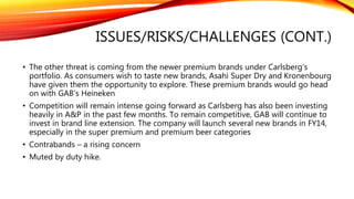 ISSUES/RISKS/CHALLENGES
• Highly regulated industry
• Higher than expected raw material prices
• Lower-than-expected total industry volume (TIV)
• Continuous decline in market share
• Small presence in the super premium segment
• GST implementation, the government's plans to rationalize subsidies and inflation
may reduce beer consumption, and will curb Malt Liquor Market (MLM) volume
growth.
 