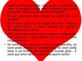 Você é minha proteção, meu amor. Te amo! Se o amor é pecado, jamais serei inocente, pois jurei para mim mesmo amar-te eternamente!!!O que não faria para chegar ao fundo de seu coração?Eu te amo; palavras não poderiam dizer.  Preciso de você como a rosa precisa da água!!! Simplesmente te amo!Meu amor por você é puro, sincero e verdadeiro, não importa o que dizem. Eu te amo como ninguém antes.Só você pode consertar meu coração partido, só você pode afastar as tempestades, só você pode fazer o sol brilhar, só você faz o mundo girar... É você que amo tanto, é você que quero tanto!