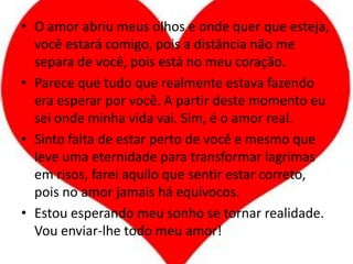 O amor abriu meus olhos e onde quer que esteja, você estará comigo, pois a distância não me separa de você, pois está no meu coração.Parece que tudo que realmente estava fazendo era esperar por você. A partir deste momento eu sei onde minha vida vai. Sim, é o amor real.Sinto falta de estar perto de você e mesmo que leve uma eternidade para transformar lagrimas em risos, farei aquilo que sentir estar correto, pois no amor jamais há equívocos.Estou esperando meu sonho se tornar realidade. Vou enviar-lhe todo meu amor!
