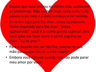 Depois que você entrou na minha vida, acabaram os problemas. Não existem mais nada ruim, tudo passou a ser belo e a vida começou a ter sentido.Eu tenho algo para lhe dizer: estou apaixonado. Tenho esperado para lhe dizer: “estou apaixonado”. você é a minha garota especial, pois você sabe me fazer sorrir e sentir orgulho de dizer: "eu te amo“!Para o mundo não ser tão frio, preciso de sua mão para poder iniciar a eternidade!Embora você não me queira; isso não pode parar meu amor por você!