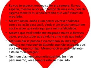 Eu vou te esperar, mesmo se for pra sempre. Eu vou esperar, mesmo se for pelo tempo de uma vida, pois de alguma maneira eu ainda acredito que você estará do meu lado.Mesmo assim, ainda é um prazer escrever palavras com o coração para você, ainda é um prazer pensar em você e saber que está aqui para minha felicidade.Mesmo que você tenha me magoado muito e diversas vezes, precisa saber que ainda te amo mais que tudo!Mais um dia se passou e eu continuo só, mas algo sussurra no meu ouvido dizendo que não estou só; que você esta aqui comigo. Mesmo você estando distante, esta no meu coração!Nenhum dia, nenhuma noite sozinho. Em meu pensamento, você sempre está ao meu lado.