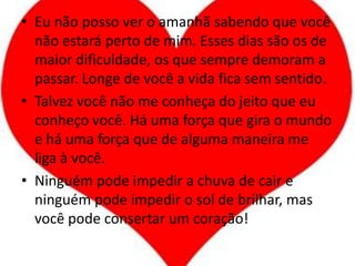 Eu não posso ver o amanhã sabendo que você não estará perto de mim. Esses dias são os de maior dificuldade, os que sempre demoram a passar. Longe de você a vida fica sem sentido.Talvez você não me conheça do jeito que eu conheço você. Há uma força que gira o mundo e há uma força que de alguma maneira me liga à você.Ninguém pode impedir a chuva de cair e ninguém pode impedir o sol de brilhar, mas você pode consertar um coração!