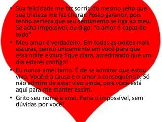 Sua felicidade me faz sorrir, do mesmo jeito que sua tristeza me faz chorar. Posso garantir, pois tenho certeza que seu sentimento se liga ao meu. Se acha impossível, eu digo: “o amor é capaz de tudo”.Meu amor é verdadeiro. Em todas as noites mais escuras, penso unicamente em você para que essa noite escura fique clara, acreditando que um dia estarei contigo!Eu nunca amei tanto. É de se admirar que estou vivo. Você é a causa e o amor a consequência. Só não admiro de estar vivo ainda, pois você está aqui para me manter assim.Grito seu nome e amo. Faria o impossível, sem dúvidas por você!