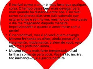 É incrível como o amor é mais forte que qualquer coisa. O tempo passa bem mais devagar para mim quando há distância entre nós. É incrível como eu detesto dias sem aula sabendo que estarei longe e sem te ver, mesmo que você passe o dia me magoando daquela maneira. Impressionante o quanto o amor mexe com a gente!É inacreditável, mas é só você quem enxergo. Mesmo fechando os olhos, ainda posso vê-la claramente, nitidamente, e além de você, vejo algo mais profundo ainda...Mesmo com a mais forte tempestade, o sol brilhara somente para você. Você é tão incrível, tão inalcançável, é a garota perfeita.