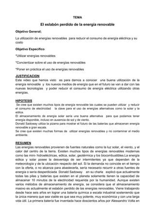 TEMA
El eslabón perdido de la energía renovable
Objetivo General;
La utilización de energías renovables para reducir el consumo de energía eléctrica y su
costo
Objetivo Especifico
*Utilizar energías renovables
*Concientizar sobre el uso de energías renovables
*Poner en práctica el uso de energías renovables
JUSTIFICACION
Este video que hemos visto es para darnos a conocer una buena utilización de la
energía renovable y los nuevos medios de energía que en el futuro se van a dar con las
nuevas tecnologías y poder reducir el consumo de energía eléctrica utilizando otras
energías.
HIPOTESIS
Se cree que existen muchos tipos de energía renovable las cuales se pueden utilizar y reducir
el consumo de electricidad la clave para el uso de energías alternativas como la solar y la
eólica.
El almacenamiento de energía solar sería una buena alternativa para que podamos tener
energía disponible, incluso en ausencia de sol y de viento.
Donald Sadoway utiliza la pizarra para mostrar el futuro de las baterías que almacenan energía
renovable a gran escala.
Se cree que existen muchas formas de utilizar energías renovables y no contaminar el medio
ambiente.
RESUMEN
Las energías renovables provienen de fuentes naturales como la luz solar, el viento, y el
calor del centro de la tierra. Existen muchos tipos de energías renovables modernas
como las mini- hidroeléctricas, eólica, solar, geotérmica y los biocombustibles.La energía
eólica y solar posee la desventaja de ser intermitentes ya que dependen de la
meteorología y de la ubicación respecto del sol. Si la demanda no coincide en el tiempo
con la oferta, o no alcanza para abastecerla, sería necesario recurrir a otras fuentes de
energía o sería desperdiciada Donald Sadoway en su charla explicó que actualmente
todas las pilas y baterías que existen en el planeta solamente tienen la capacidad de
almacenar 10 minutos de la electricidad requerida por la humanidad. Aunque existen
varios métodos de almacenamiento de energía, se considera que el almacenamiento
masivo es actualmente el eslabón perdido de las energías renovables. Viene trabajando
desde hace seis años en lograr una batería química a escala industrial sosteniendo que
la única manera que sea viable es que sea muy potente, muy económica y con una larga
vida útil. La primera batería fue inventada hace doscientos años por Alessandro Volta en
 