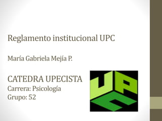 Reglamento institucional UPC 
María Gabriela Mejía P. 
CATEDRA UPECISTA 
Carrera: Psicología 
Grupo: 52 
 