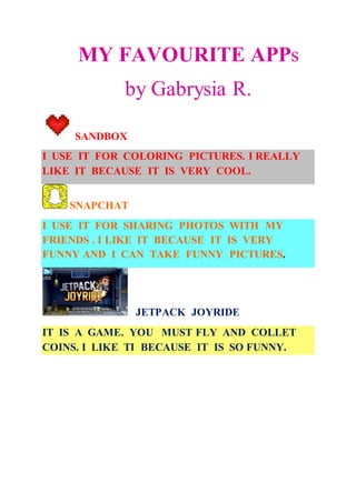 MY FAVOURITE APPs
by Gabrysia R.
SANDBOX
I USE IT FOR COLORING PICTURES. I REALLY
LIKE IT BECAUSE IT IS VERY COOL.
SNAPCHAT
I USE IT FOR SHARING PHOTOS WITH MY
FRIENDS . I LIKE IT BECAUSE IT IS VERY
FUNNY AND I CAN TAKE FUNNY PICTURES.
JETPACK JOYRIDE
IT IS A GAME. YOU MUST FLY AND COLLET
COINS. I LIKE TI BECAUSE IT IS SO FUNNY.
 