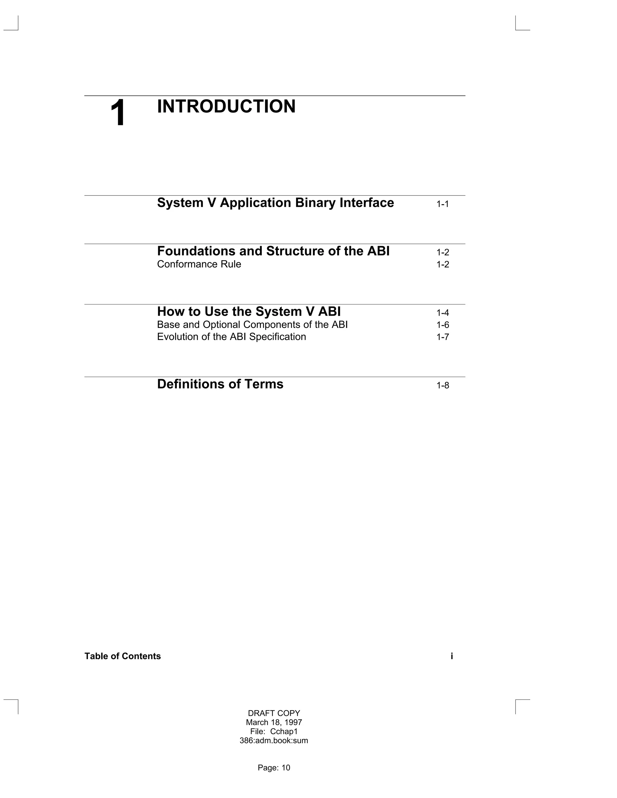 1 INTRODUCTION
System V Application Binary Interface 1-1
Foundations and Structure of the ABI 1-2
Conformance Rule 1-2
How to Use the System V ABI 1-4
Base and Optional Components of the ABI 1-6
Evolution of the ABI Specification 1-7
Definitions of Terms 1-8
Table of Contents i
DRAFT COPY
March 18, 1997
File: Cchap1
386:adm.book:sum
Page: 10
 