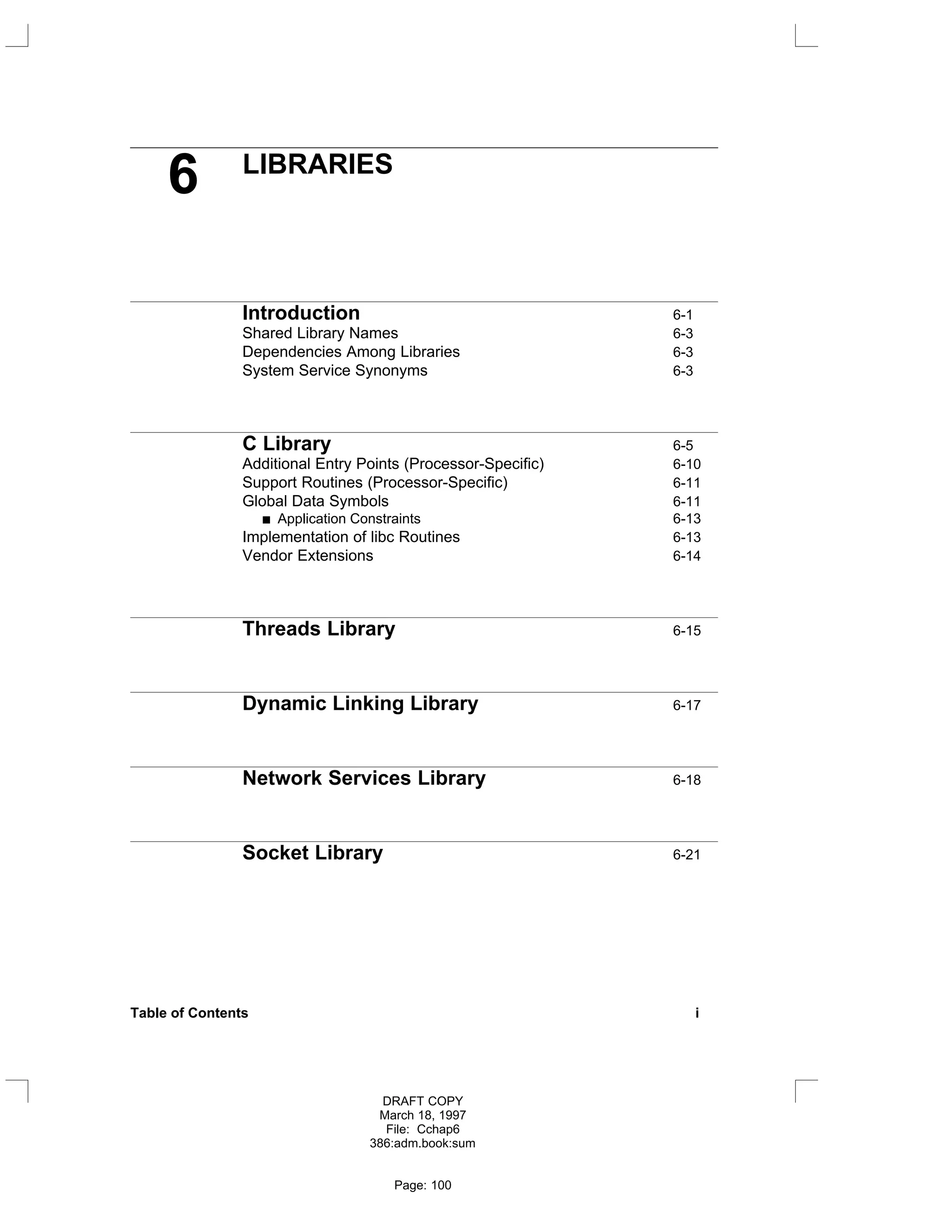 6 LIBRARIES
Introduction 6-1
Shared Library Names 6-3
Dependencies Among Libraries 6-3
System Service Synonyms 6-3
C Library 6-5
Additional Entry Points (Processor-Specific) 6-10
Support Routines (Processor-Specific) 6-11
Global Data Symbols 6-11
Application Constraints 6-13
Implementation of libc Routines 6-13
Vendor Extensions 6-14
Threads Library 6-15
Dynamic Linking Library 6-17
Network Services Library 6-18
Socket Library 6-21
Table of Contents i
DRAFT COPY
March 18, 1997
File: Cchap6
386:adm.book:sum
Page: 100
 