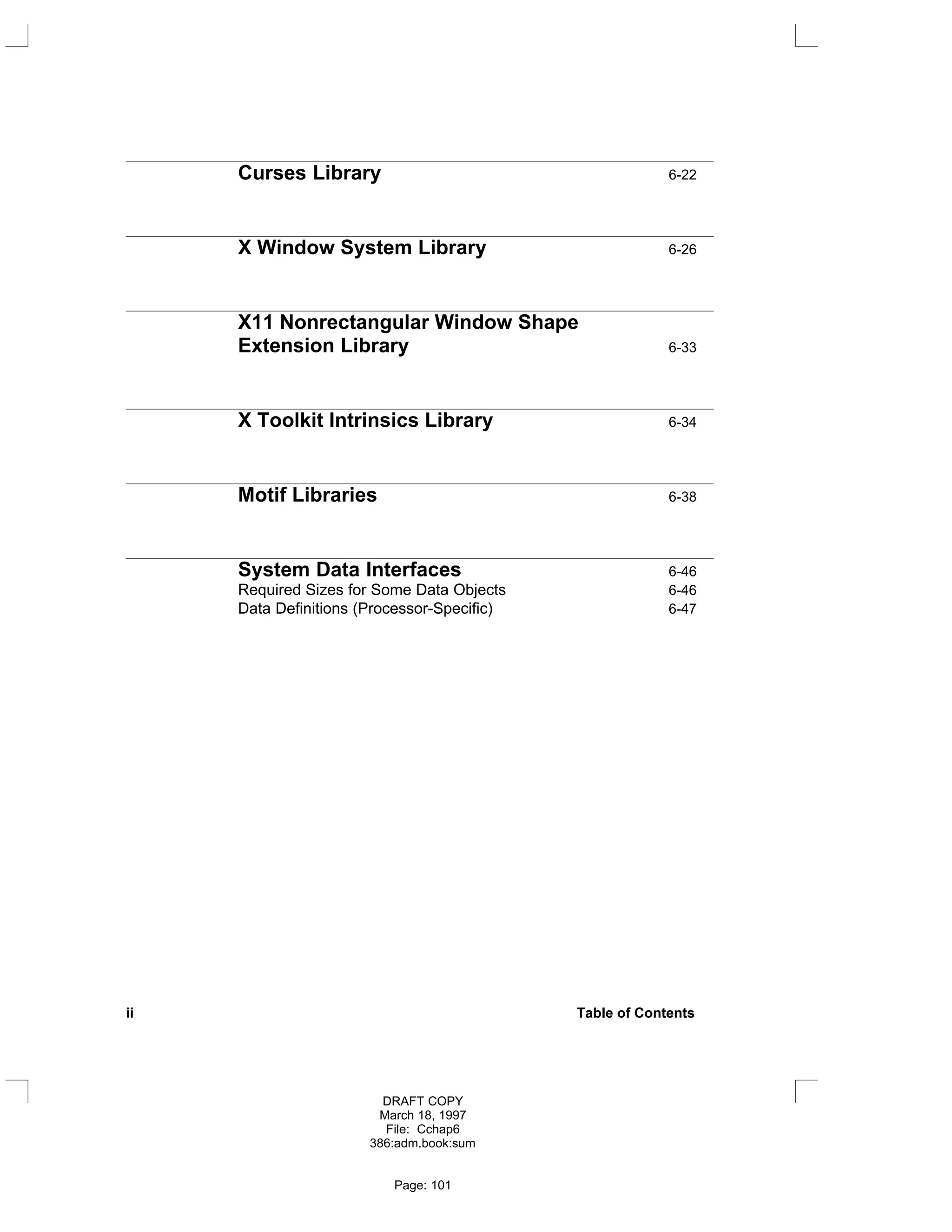 Curses Library 6-22
X Window System Library 6-26
X11 Nonrectangular Window Shape
Extension Library 6-33
X Toolkit Intrinsics Library 6-34
Motif Libraries 6-38
System Data Interfaces 6-46
Required Sizes for Some Data Objects 6-46
Data Definitions (Processor-Specific) 6-47
ii Table of Contents
DRAFT COPY
March 18, 1997
File: Cchap6
386:adm.book:sum
Page: 101
 
