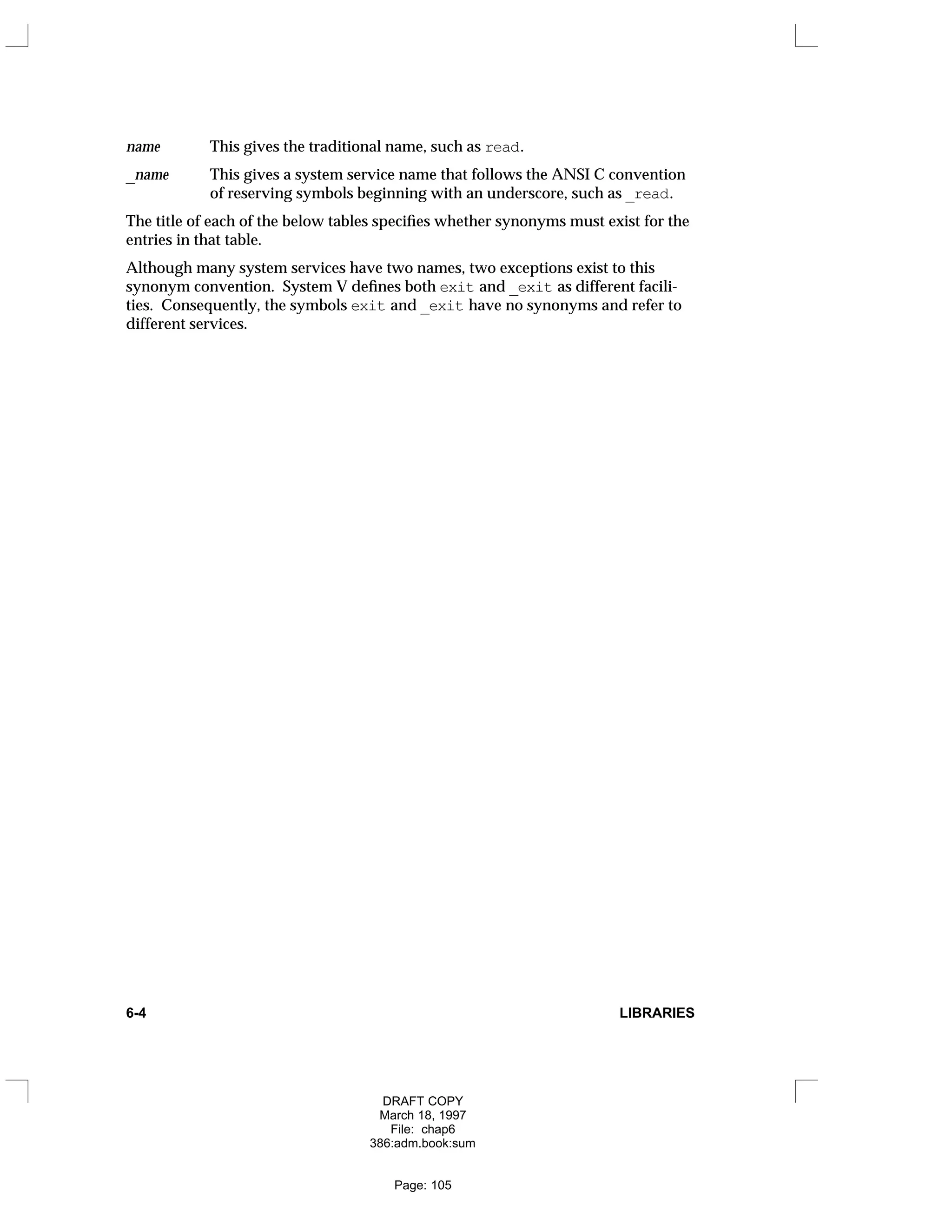 name This gives the traditional name, such as read.
_name This gives a system service name that follows the ANSI C convention
of reserving symbols beginning with an underscore, such as _read.
The title of each of the below tables specifies whether synonyms must exist for the
entries in that table.
Although many system services have two names, two exceptions exist to this
synonym convention. System V defines both exit and _exit as different facili-
ties. Consequently, the symbols exit and _exit have no synonyms and refer to
different services.
6-4 LIBRARIES
DRAFT COPY
March 18, 1997
File: chap6
386:adm.book:sum
Page: 105
 