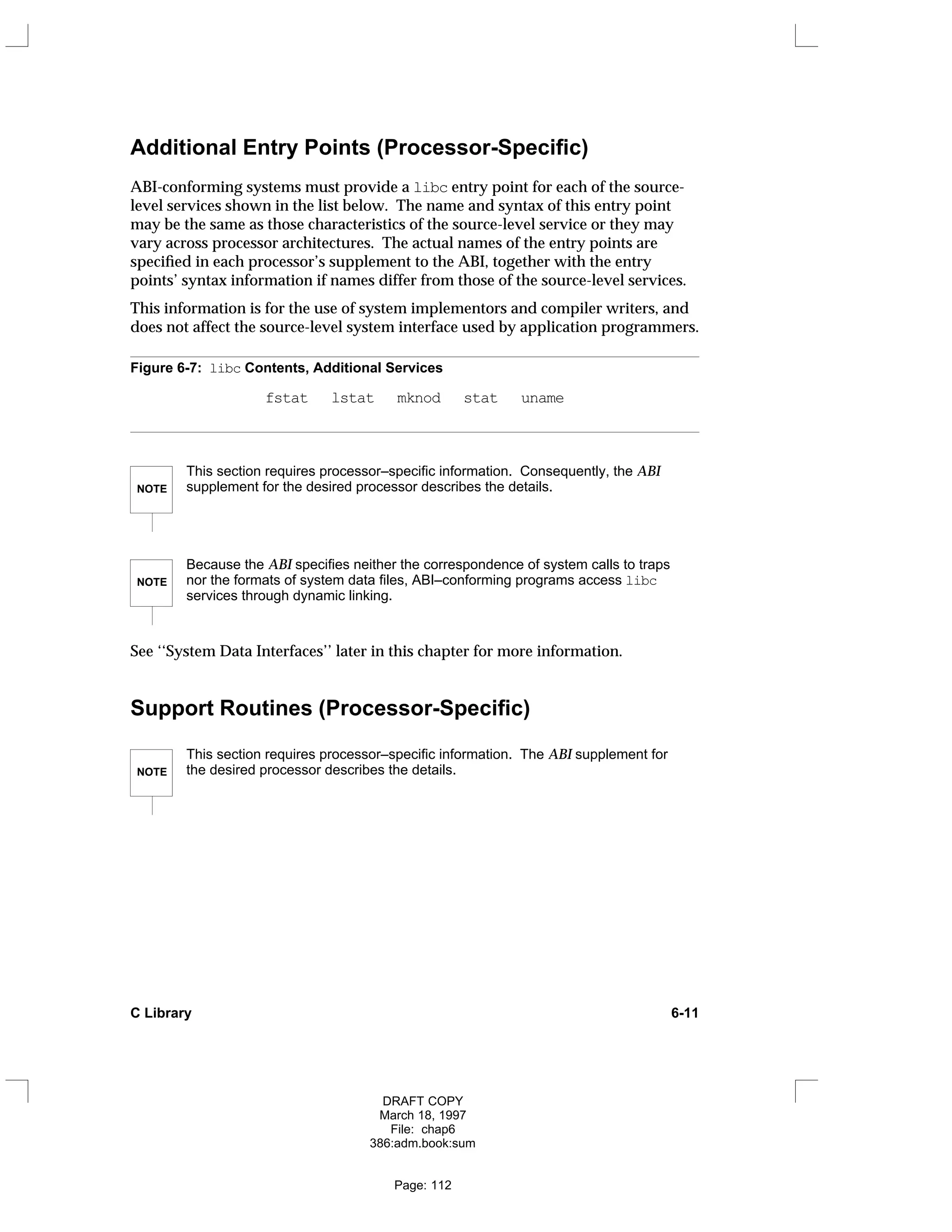 Additional Entry Points (Processor-Specific)
ABI-conforming systems must provide a libc entry point for each of the source-
level services shown in the list below. The name and syntax of this entry point
may be the same as those characteristics of the source-level service or they may
vary across processor architectures. The actual names of the entry points are
specified in each processor’s supplement to the ABI, together with the entry
points’ syntax information if names differ from those of the source-level services.
This information is for the use of system implementors and compiler writers, and
does not affect the source-level system interface used by application programmers.
Figure 6-7: libc Contents, Additional Services
fstat lstat mknod stat uname
NOTE
This section requires processor–specific information. Consequently, the ABI
supplement for the desired processor describes the details.
NOTE
Because the ABI specifies neither the correspondence of system calls to traps
nor the formats of system data files, ABI–conforming programs access libc
services through dynamic linking.
See ‘‘System Data Interfaces’’ later in this chapter for more information.
Support Routines (Processor-Specific)
NOTE
This section requires processor–specific information. The ABI supplement for
the desired processor describes the details.
C Library 6-11
DRAFT COPY
March 18, 1997
File: chap6
386:adm.book:sum
Page: 112
 