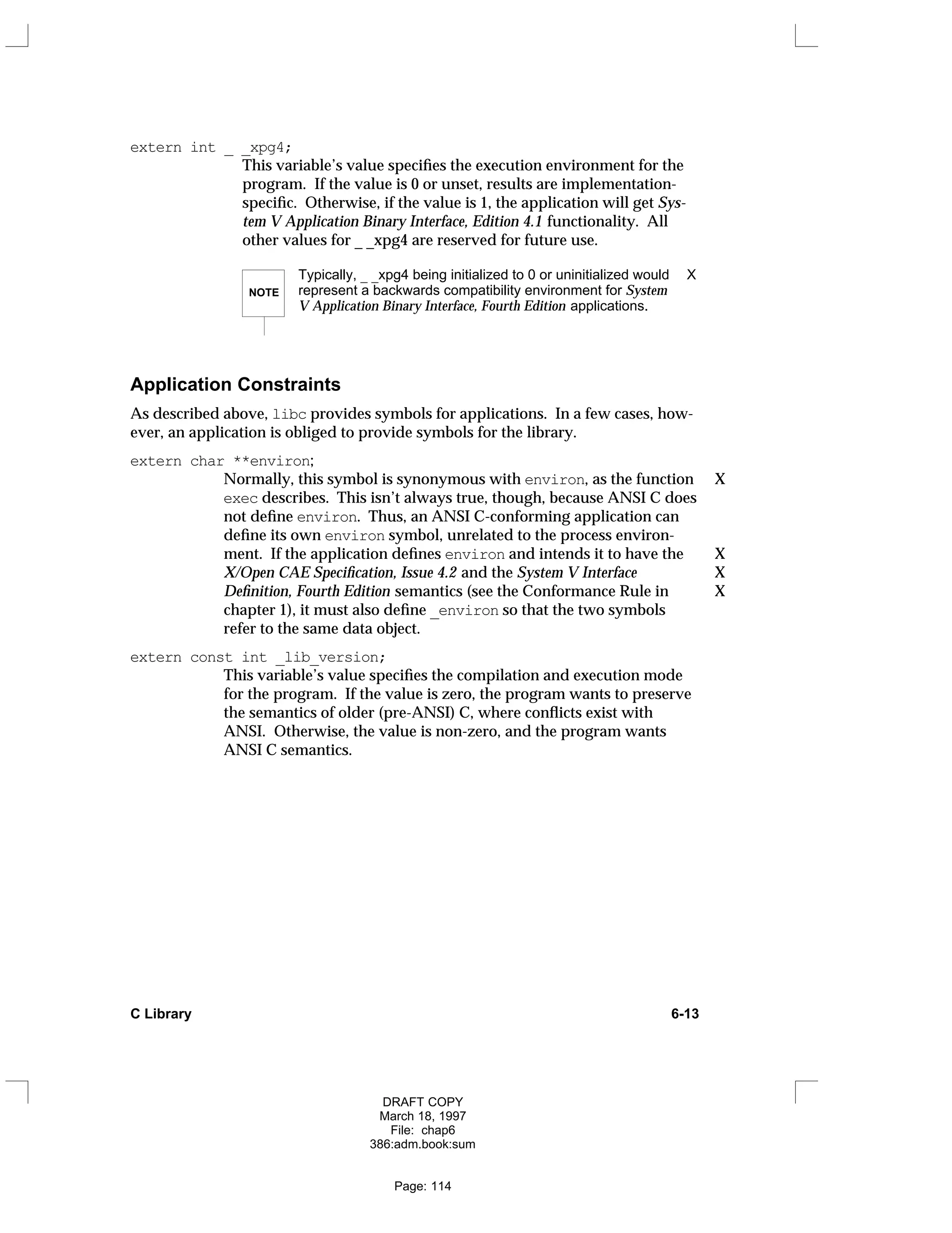 extern int _ _xpg4;
This variable’s value specifies the execution environment for the
program. If the value is 0 or unset, results are implementation-
specific. Otherwise, if the value is 1, the application will get Sys-
tem V Application Binary Interface, Edition 4.1 functionality. All
other values for _ _xpg4 are reserved for future use.
NOTE
Typically, _ _xpg4 being initialized to 0 or uninitialized would X
represent a backwards compatibility environment for System
V Application Binary Interface, Fourth Edition applications.
Application Constraints
As described above, libc provides symbols for applications. In a few cases, how-
ever, an application is obliged to provide symbols for the library.
extern char **environ;
Normally, this symbol is synonymous with environ, as the function X
exec describes. This isn’t always true, though, because ANSI C does
not define environ. Thus, an ANSI C-conforming application can
define its own environ symbol, unrelated to the process environ-
ment. If the application defines environ and intends it to have the X
X/Open CAE Specification, Issue 4.2 and the System V Interface X
Definition, Fourth Edition semantics (see the Conformance Rule in X
chapter 1), it must also define _environ so that the two symbols
refer to the same data object.
extern const int _lib_version;
This variable’s value specifies the compilation and execution mode
for the program. If the value is zero, the program wants to preserve
the semantics of older (pre-ANSI) C, where conflicts exist with
ANSI. Otherwise, the value is non-zero, and the program wants
ANSI C semantics.
C Library 6-13
DRAFT COPY
March 18, 1997
File: chap6
386:adm.book:sum
Page: 114
 