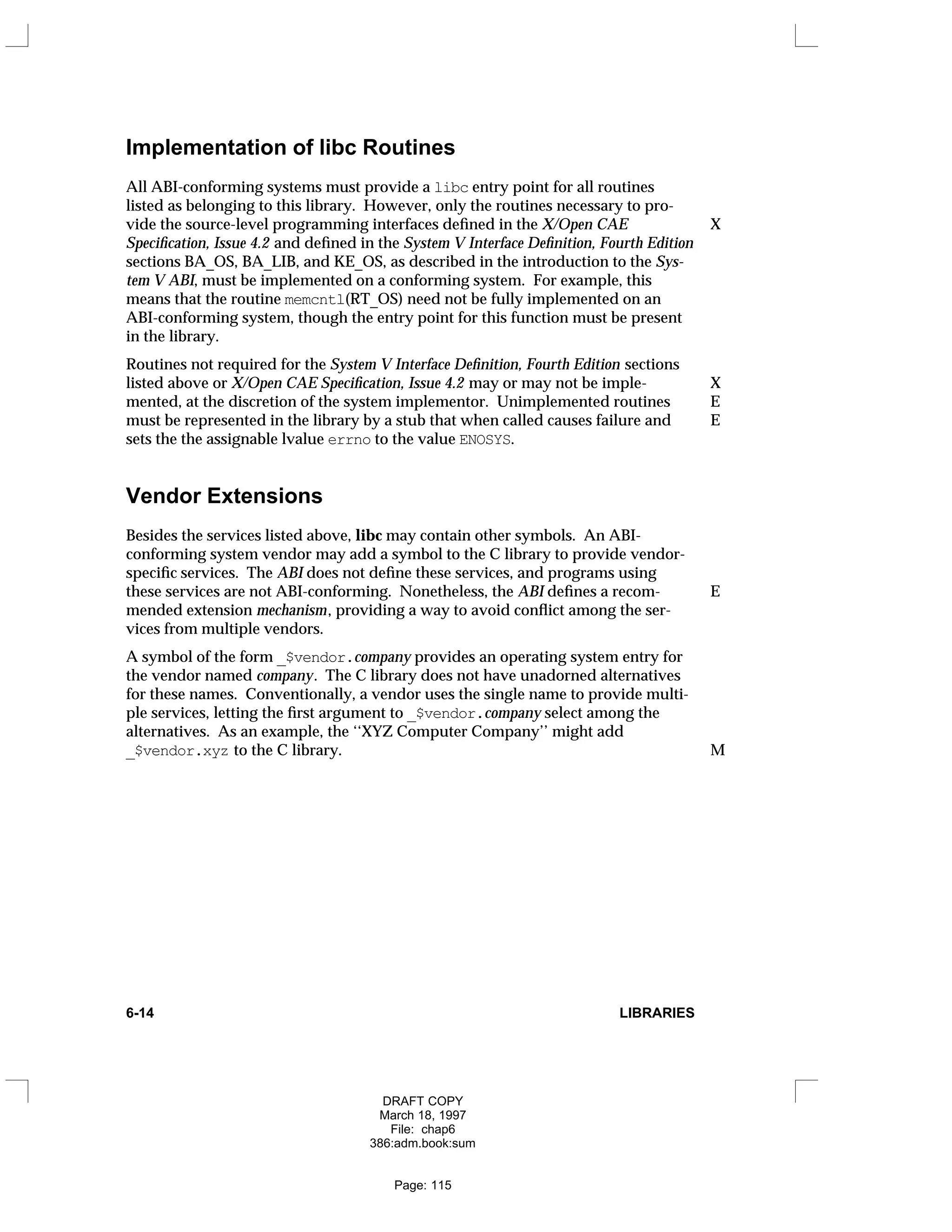 Implementation of libc Routines
All ABI-conforming systems must provide a libc entry point for all routines
listed as belonging to this library. However, only the routines necessary to pro-
vide the source-level programming interfaces defined in the X/Open CAE X
Specification, Issue 4.2 and defined in the System V Interface Definition, Fourth Edition
sections BA_OS, BA_LIB, and KE_OS, as described in the introduction to the Sys-
tem V ABI, must be implemented on a conforming system. For example, this
means that the routine memcntl(RT_OS) need not be fully implemented on an
ABI-conforming system, though the entry point for this function must be present
in the library.
Routines not required for the System V Interface Definition, Fourth Edition sections
listed above or X/Open CAE Specification, Issue 4.2 may or may not be imple- X
mented, at the discretion of the system implementor. Unimplemented routines E
must be represented in the library by a stub that when called causes failure and E
sets the the assignable lvalue errno to the value ENOSYS.
Vendor Extensions
Besides the services listed above, libc may contain other symbols. An ABI-
conforming system vendor may add a symbol to the C library to provide vendor-
specific services. The ABI does not define these services, and programs using
these services are not ABI-conforming. Nonetheless, the ABI defines a recom- E
mended extension mechanism, providing a way to avoid conflict among the ser-
vices from multiple vendors.
A symbol of the form _$vendor.company provides an operating system entry for
the vendor named company. The C library does not have unadorned alternatives
for these names. Conventionally, a vendor uses the single name to provide multi-
ple services, letting the first argument to _$vendor.company select among the
alternatives. As an example, the ‘‘XYZ Computer Company’’ might add
_$vendor.xyz to the C library. M
6-14 LIBRARIES
DRAFT COPY
March 18, 1997
File: chap6
386:adm.book:sum
Page: 115
 