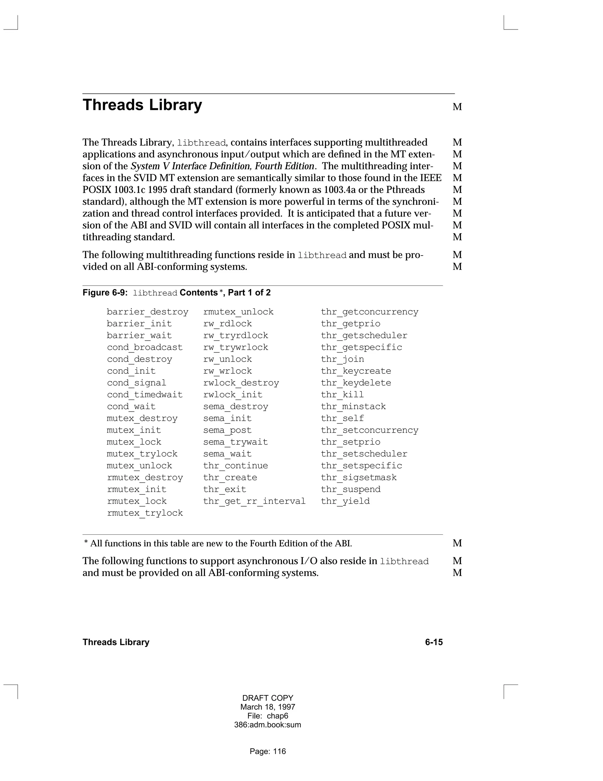Threads Library M
The Threads Library, libthread, contains interfaces supporting multithreaded M
applications and asynchronous input/output which are defined in the MT exten- M
sion of the System V Interface Definition, Fourth Edition. The multithreading inter- M
faces in the SVID MT extension are semantically similar to those found in the IEEE M
POSIX 1003.1c 1995 draft standard (formerly known as 1003.4a or the Pthreads M
standard), although the MT extension is more powerful in terms of the synchroni- M
zation and thread control interfaces provided. It is anticipated that a future ver- M
sion of the ABI and SVID will contain all interfaces in the completed POSIX mul- M
tithreading standard. M
The following multithreading functions reside in libthread and must be pro- M
vided on all ABI-conforming systems. M
Figure 6-9: libthread Contents *, Part 1 of 2
barrier_destroy rmutex_unlock thr_getconcurrency
barrier_init rw_rdlock thr_getprio
barrier_wait rw_tryrdlock thr_getscheduler
cond_broadcast rw_trywrlock thr_getspecific
cond_destroy rw_unlock thr_join
cond_init rw_wrlock thr_keycreate
cond_signal rwlock_destroy thr_keydelete
cond_timedwait rwlock_init thr_kill
cond_wait sema_destroy thr_minstack
mutex_destroy sema_init thr_self
mutex_init sema_post thr_setconcurrency
mutex_lock sema_trywait thr_setprio
mutex_trylock sema_wait thr_setscheduler
mutex_unlock thr_continue thr_setspecific
rmutex_destroy thr_create thr_sigsetmask
rmutex_init thr_exit thr_suspend
rmutex_lock thr_get_rr_interval thr_yield
rmutex_trylock
* All functions in this table are new to the Fourth Edition of the ABI. M
The following functions to support asynchronous I/O also reside in libthread M
and must be provided on all ABI-conforming systems. M
Threads Library 6-15
DRAFT COPY
March 18, 1997
File: chap6
386:adm.book:sum
Page: 116
 