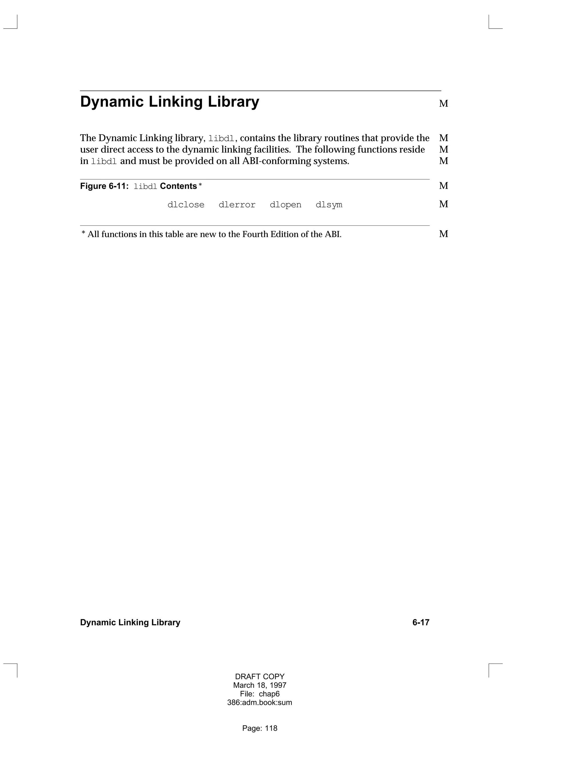 Dynamic Linking Library M
The Dynamic Linking library, libdl, contains the library routines that provide the M
user direct access to the dynamic linking facilities. The following functions reside M
in libdl and must be provided on all ABI-conforming systems. M
Figure 6-11: libdl Contents * M
dlclose dlerror dlopen dlsym M
* All functions in this table are new to the Fourth Edition of the ABI. M
Dynamic Linking Library 6-17
DRAFT COPY
March 18, 1997
File: chap6
386:adm.book:sum
Page: 118
 