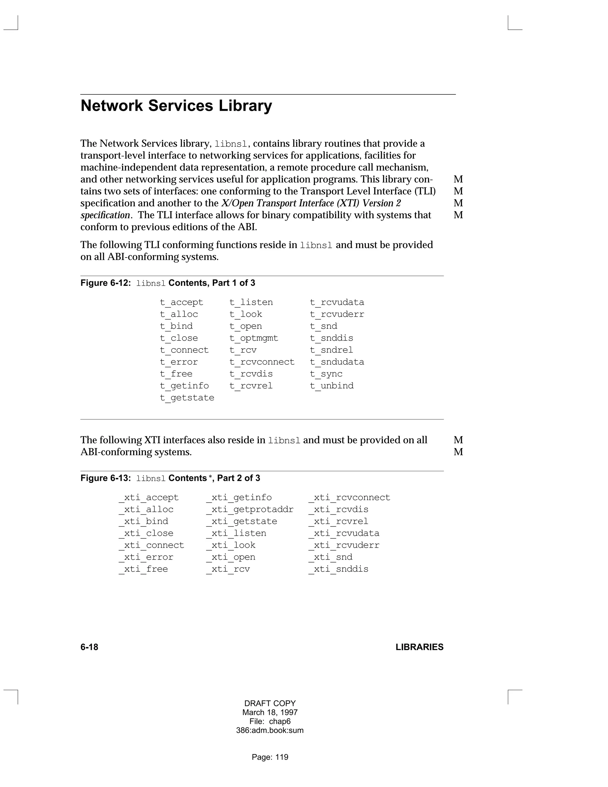 Network Services Library
The Network Services library, libnsl, contains library routines that provide a
transport-level interface to networking services for applications, facilities for
machine-independent data representation, a remote procedure call mechanism,
and other networking services useful for application programs. This library con- M
tains two sets of interfaces: one conforming to the Transport Level Interface (TLI) M
specification and another to the X/Open Transport Interface (XTI) Version 2 M
specification. The TLI interface allows for binary compatibility with systems that M
conform to previous editions of the ABI.
The following TLI conforming functions reside in libnsl and must be provided
on all ABI-conforming systems.
Figure 6-12: libnsl Contents, Part 1 of 3
t_accept t_listen t_rcvudata
t_alloc t_look t_rcvuderr
t_bind t_open t_snd
t_close t_optmgmt t_snddis
t_connect t_rcv t_sndrel
t_error t_rcvconnect t_sndudata
t_free t_rcvdis t_sync
t_getinfo t_rcvrel t_unbind
t_getstate
The following XTI interfaces also reside in libnsl and must be provided on all M
ABI-conforming systems. M
Figure 6-13: libnsl Contents *, Part 2 of 3
_xti_accept _xti_getinfo _xti_rcvconnect
_xti_alloc _xti_getprotaddr _xti_rcvdis
_xti_bind _xti_getstate _xti_rcvrel
_xti_close _xti_listen _xti_rcvudata
_xti_connect _xti_look _xti_rcvuderr
_xti_error _xti_open _xti_snd
_xti_free _xti_rcv _xti_snddis
6-18 LIBRARIES
DRAFT COPY
March 18, 1997
File: chap6
386:adm.book:sum
Page: 119
 