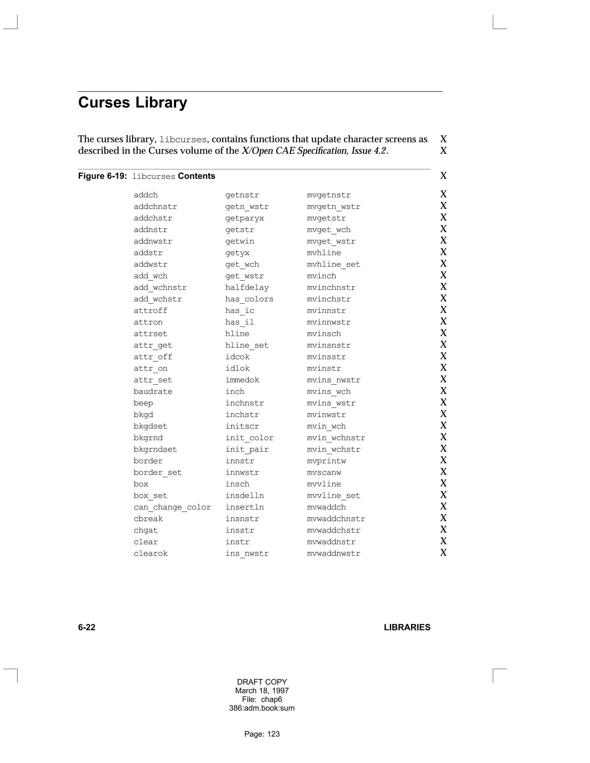 Curses Library
The curses library, libcurses, contains functions that update character screens as X
described in the Curses volume of the X/Open CAE Specification, Issue 4.2. X
Figure 6-19: libcurses Contents X
addch getnstr mvgetnstr X
addchnstr getn_wstr mvgetn_wstr X
addchstr getparyx mvgetstr X
addnstr getstr mvget_wch X
addnwstr getwin mvget_wstr X
addstr getyx mvhline X
addwstr get_wch mvhline_set X
add_wch get_wstr mvinch X
add_wchnstr halfdelay mvinchnstr X
add_wchstr has_colors mvinchstr X
attroff has_ic mvinnstr X
attron has_il mvinnwstr X
attrset hline mvinsch X
attr_get hline_set mvinsnstr X
attr_off idcok mvinsstr X
attr_on idlok mvinstr X
attr_set immedok mvins_nwstr X
baudrate inch mvins_wch X
beep inchnstr mvins_wstr X
bkgd inchstr mvinwstr X
bkgdset initscr mvin_wch X
bkgrnd init_color mvin_wchnstr X
bkgrndset init_pair mvin_wchstr X
border innstr mvprintw X
border_set innwstr mvscanw X
box insch mvvline X
box_set insdelln mvvline_set X
can_change_color insertln mvwaddch X
cbreak insnstr mvwaddchnstr X
chgat insstr mvwaddchstr X
clear instr mvwaddnstr X
clearok ins_nwstr mvwaddnwstr X
6-22 LIBRARIES
DRAFT COPY
March 18, 1997
File: chap6
386:adm.book:sum
Page: 123
 