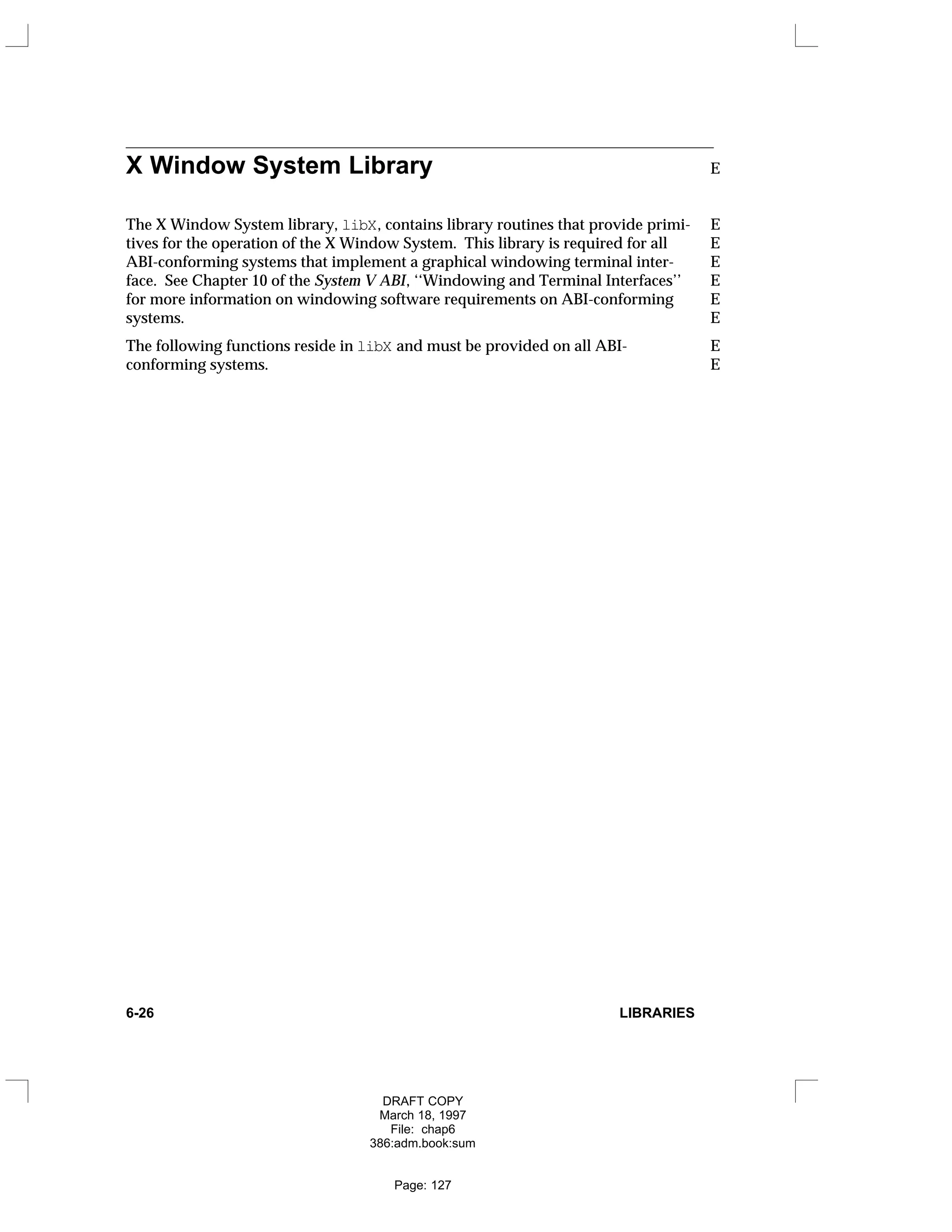 X Window System Library E
The X Window System library, libX, contains library routines that provide primi- E
tives for the operation of the X Window System. This library is required for all E
ABI-conforming systems that implement a graphical windowing terminal inter- E
face. See Chapter 10 of the System V ABI, ‘‘Windowing and Terminal Interfaces’’ E
for more information on windowing software requirements on ABI-conforming E
systems. E
The following functions reside in libX and must be provided on all ABI- E
conforming systems. E
6-26 LIBRARIES
DRAFT COPY
March 18, 1997
File: chap6
386:adm.book:sum
Page: 127
 
