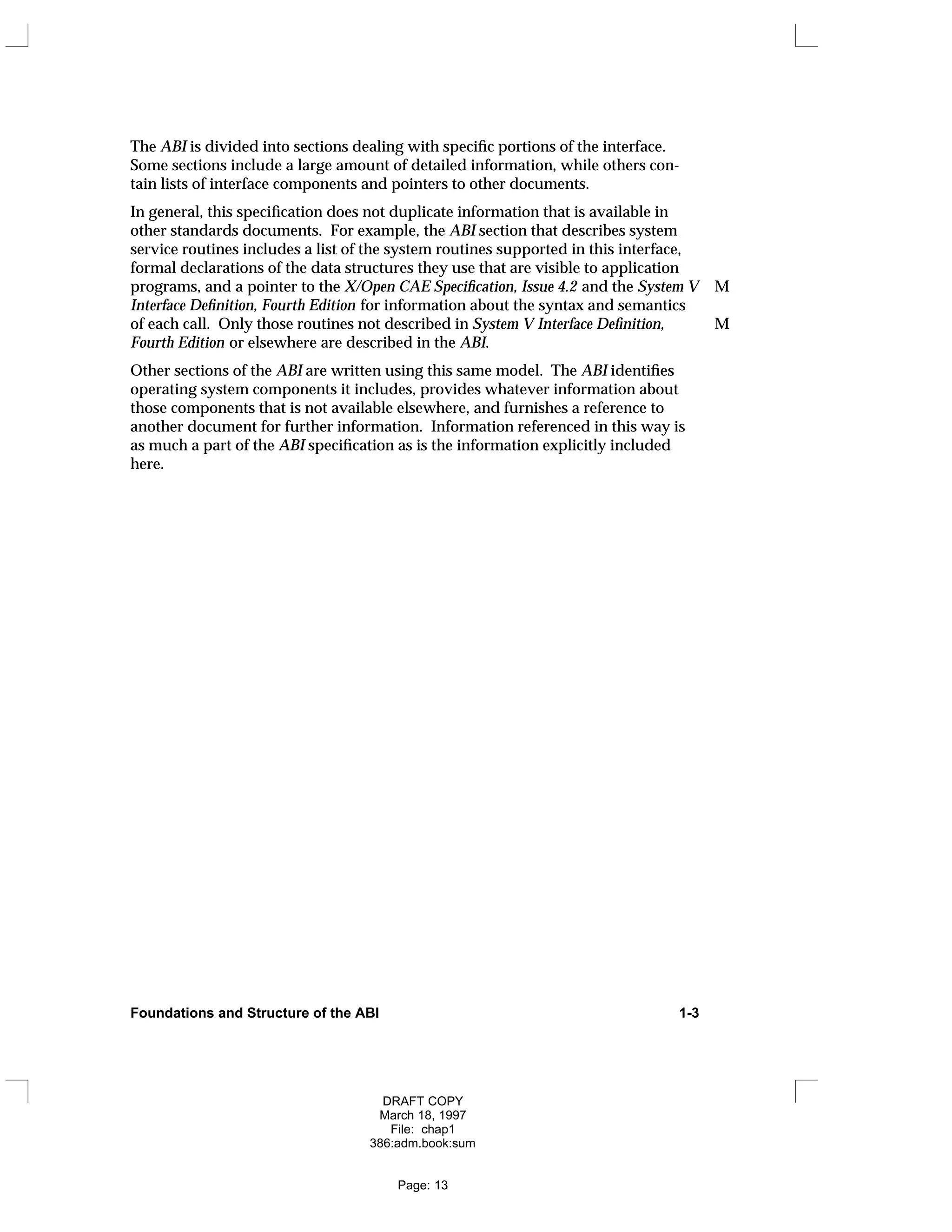 The ABI is divided into sections dealing with specific portions of the interface.
Some sections include a large amount of detailed information, while others con-
tain lists of interface components and pointers to other documents.
In general, this specification does not duplicate information that is available in
other standards documents. For example, the ABI section that describes system
service routines includes a list of the system routines supported in this interface,
formal declarations of the data structures they use that are visible to application
programs, and a pointer to the X/Open CAE Specification, Issue 4.2 and the System V M
Interface Definition, Fourth Edition for information about the syntax and semantics
of each call. Only those routines not described in System V Interface Definition, M
Fourth Edition or elsewhere are described in the ABI.
Other sections of the ABI are written using this same model. The ABI identifies
operating system components it includes, provides whatever information about
those components that is not available elsewhere, and furnishes a reference to
another document for further information. Information referenced in this way is
as much a part of the ABI specification as is the information explicitly included
here.
Foundations and Structure of the ABI 1-3
DRAFT COPY
March 18, 1997
File: chap1
386:adm.book:sum
Page: 13
 