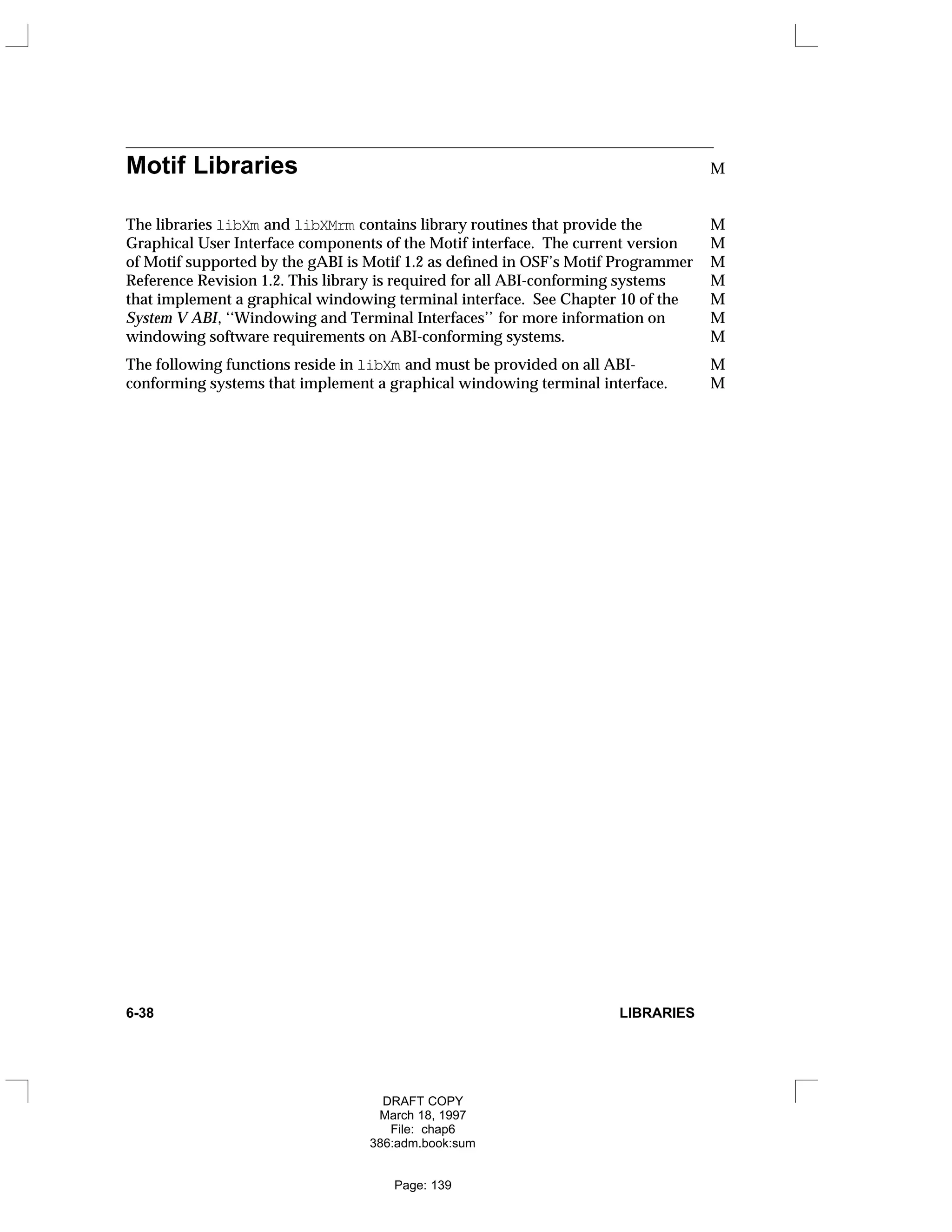 Motif Libraries M
The libraries libXm and libXMrm contains library routines that provide the M
Graphical User Interface components of the Motif interface. The current version M
of Motif supported by the gABI is Motif 1.2 as defined in OSF’s Motif Programmer M
Reference Revision 1.2. This library is required for all ABI-conforming systems M
that implement a graphical windowing terminal interface. See Chapter 10 of the M
System V ABI, ‘‘Windowing and Terminal Interfaces’’ for more information on M
windowing software requirements on ABI-conforming systems. M
The following functions reside in libXm and must be provided on all ABI- M
conforming systems that implement a graphical windowing terminal interface. M
6-38 LIBRARIES
DRAFT COPY
March 18, 1997
File: chap6
386:adm.book:sum
Page: 139
 