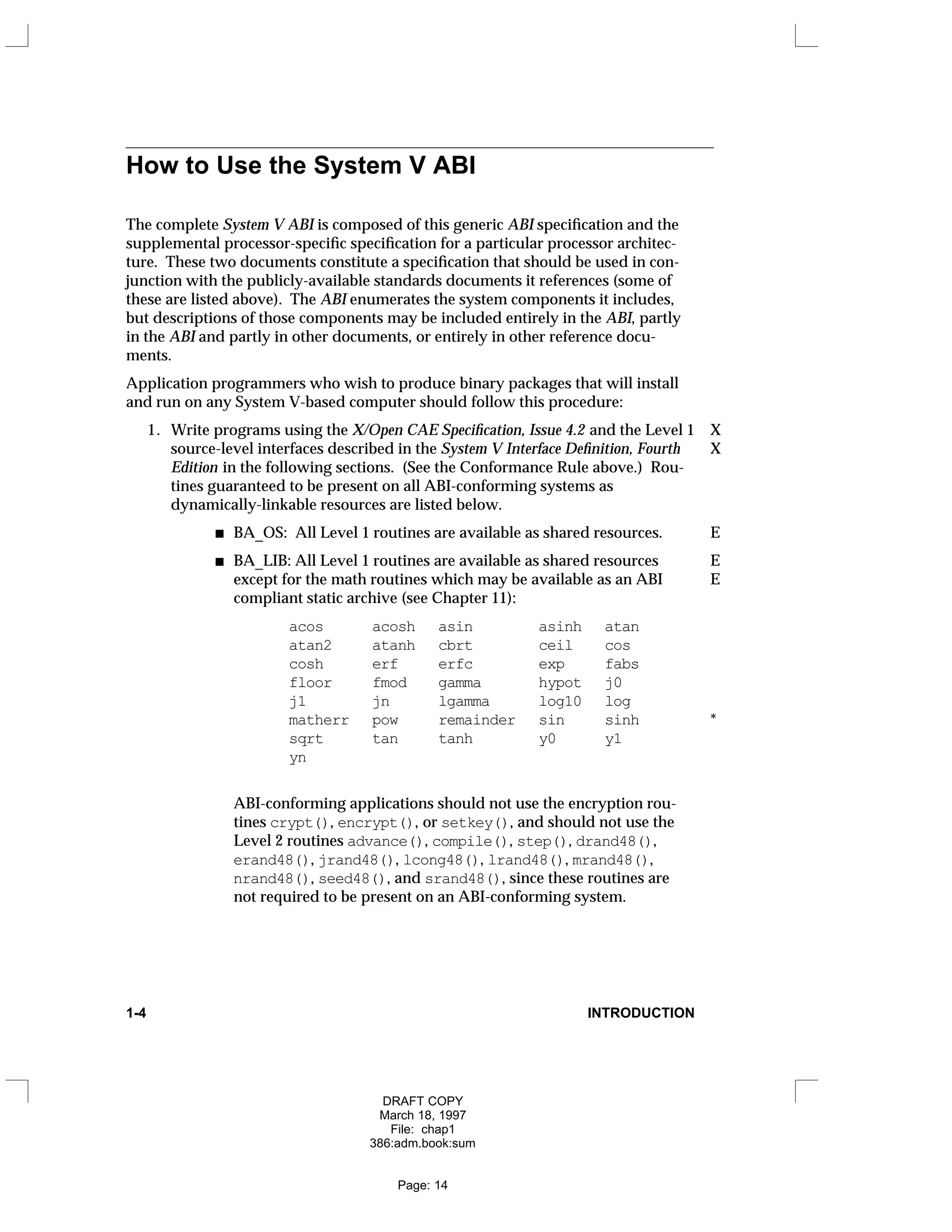 How to Use the System V ABI
The complete System V ABI is composed of this generic ABI specification and the
supplemental processor-specific specification for a particular processor architec-
ture. These two documents constitute a specification that should be used in con-
junction with the publicly-available standards documents it references (some of
these are listed above). The ABI enumerates the system components it includes,
but descriptions of those components may be included entirely in the ABI, partly
in the ABI and partly in other documents, or entirely in other reference docu-
ments.
Application programmers who wish to produce binary packages that will install
and run on any System V-based computer should follow this procedure:
1. Write programs using the X/Open CAE Specification, Issue 4.2 and the Level 1 X
source-level interfaces described in the System V Interface Definition, Fourth X
Edition in the following sections. (See the Conformance Rule above.) Rou-
tines guaranteed to be present on all ABI-conforming systems as
dynamically-linkable resources are listed below.
BA_OS: All Level 1 routines are available as shared resources. E
BA_LIB: All Level 1 routines are available as shared resources E
except for the math routines which may be available as an ABI E
compliant static archive (see Chapter 11):
acos acosh asin asinh atan
atan2 atanh cbrt ceil cos
cosh erf erfc exp fabs
floor fmod gamma hypot j0
j1 jn lgamma log10 log
matherr pow remainder sin sinh *
sqrt tan tanh y0 y1
yn
ABI-conforming applications should not use the encryption rou-
tines crypt(), encrypt(), or setkey(), and should not use the
Level 2 routines advance(), compile(), step(), drand48(),
erand48(), jrand48(), lcong48(), lrand48(), mrand48(),
nrand48(), seed48(), and srand48(), since these routines are
not required to be present on an ABI-conforming system.
1-4 INTRODUCTION
DRAFT COPY
March 18, 1997
File: chap1
386:adm.book:sum
Page: 14
 
