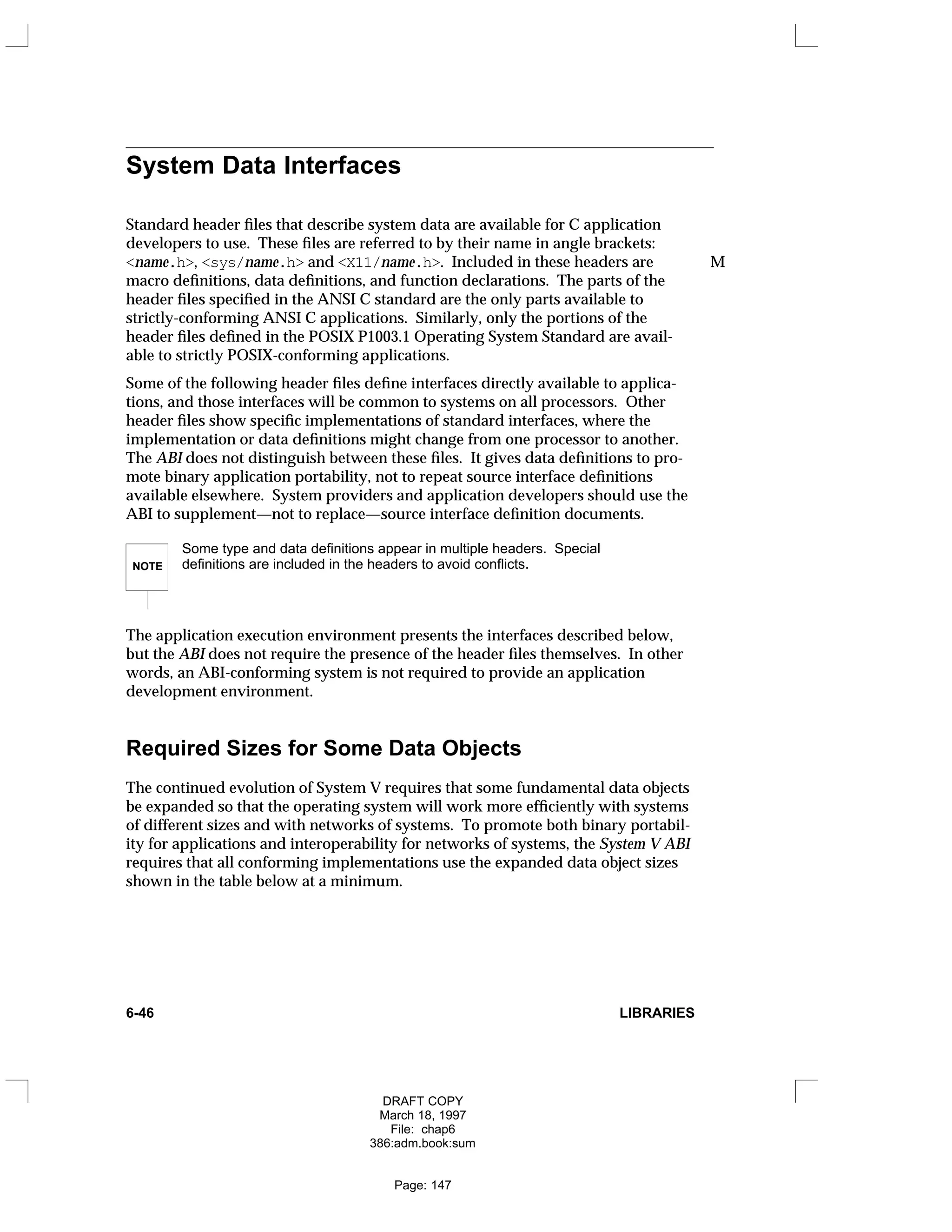System Data Interfaces
Standard header files that describe system data are available for C application
developers to use. These files are referred to by their name in angle brackets:
<name.h>, <sys/name.h> and <X11/name.h>. Included in these headers are M
macro definitions, data definitions, and function declarations. The parts of the
header files specified in the ANSI C standard are the only parts available to
strictly-conforming ANSI C applications. Similarly, only the portions of the
header files defined in the POSIX P1003.1 Operating System Standard are avail-
able to strictly POSIX-conforming applications.
Some of the following header files define interfaces directly available to applica-
tions, and those interfaces will be common to systems on all processors. Other
header files show specific implementations of standard interfaces, where the
implementation or data definitions might change from one processor to another.
The ABI does not distinguish between these files. It gives data definitions to pro-
mote binary application portability, not to repeat source interface definitions
available elsewhere. System providers and application developers should use the
ABI to supplement—not to replace—source interface definition documents.
NOTE
Some type and data definitions appear in multiple headers. Special
definitions are included in the headers to avoid conflicts.
The application execution environment presents the interfaces described below,
but the ABI does not require the presence of the header files themselves. In other
words, an ABI-conforming system is not required to provide an application
development environment.
Required Sizes for Some Data Objects
The continued evolution of System V requires that some fundamental data objects
be expanded so that the operating system will work more efficiently with systems
of different sizes and with networks of systems. To promote both binary portabil-
ity for applications and interoperability for networks of systems, the System V ABI
requires that all conforming implementations use the expanded data object sizes
shown in the table below at a minimum.
6-46 LIBRARIES
DRAFT COPY
March 18, 1997
File: chap6
386:adm.book:sum
Page: 147
 