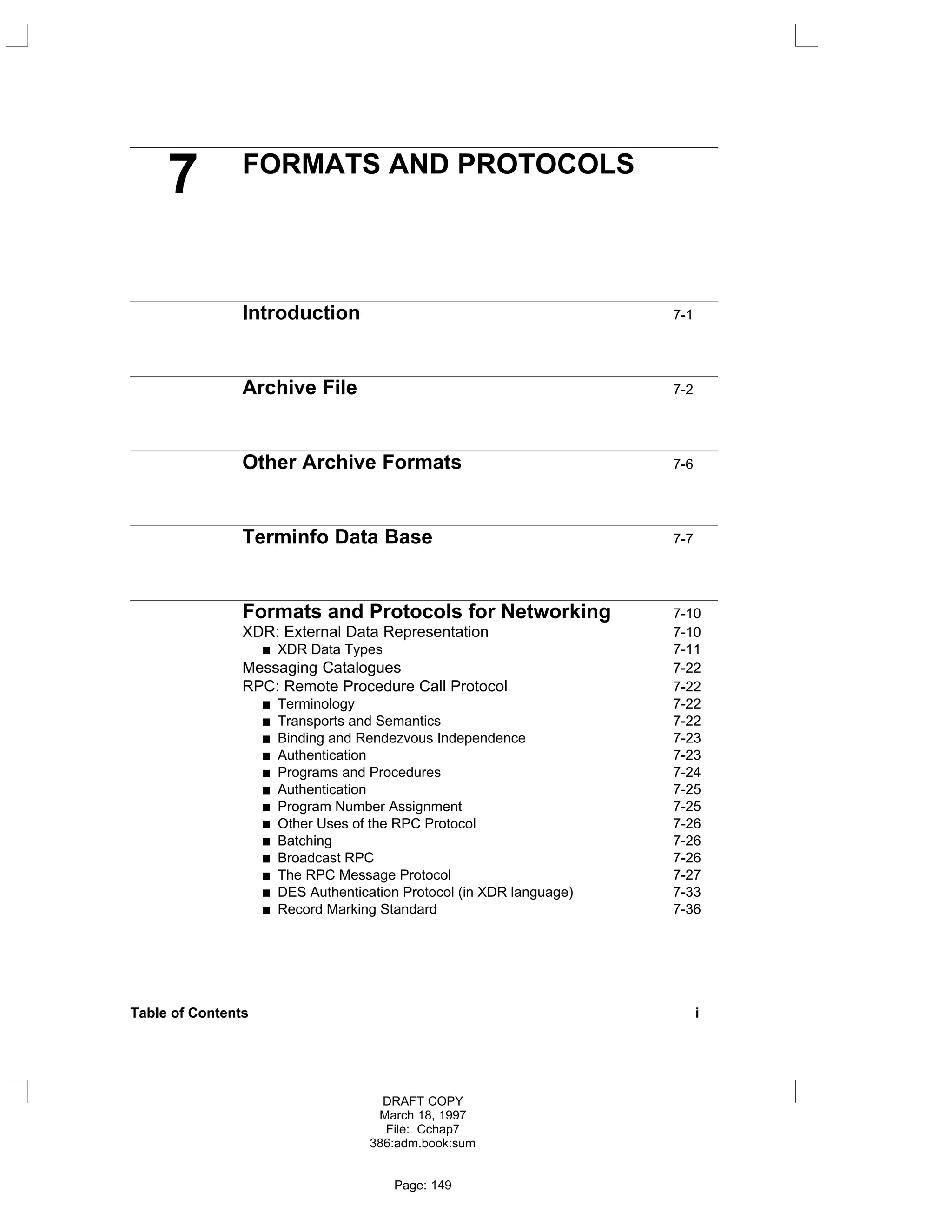 7 FORMATS AND PROTOCOLS
Introduction 7-1
Archive File 7-2
Other Archive Formats 7-6
Terminfo Data Base 7-7
Formats and Protocols for Networking 7-10
XDR: External Data Representation 7-10
XDR Data Types 7-11
Messaging Catalogues 7-22
RPC: Remote Procedure Call Protocol 7-22
Terminology 7-22
Transports and Semantics 7-22
Binding and Rendezvous Independence 7-23
Authentication 7-23
Programs and Procedures 7-24
Authentication 7-25
Program Number Assignment 7-25
Other Uses of the RPC Protocol 7-26
Batching 7-26
Broadcast RPC 7-26
The RPC Message Protocol 7-27
DES Authentication Protocol (in XDR language) 7-33
Record Marking Standard 7-36
Table of Contents i
DRAFT COPY
March 18, 1997
File: Cchap7
386:adm.book:sum
Page: 149
 