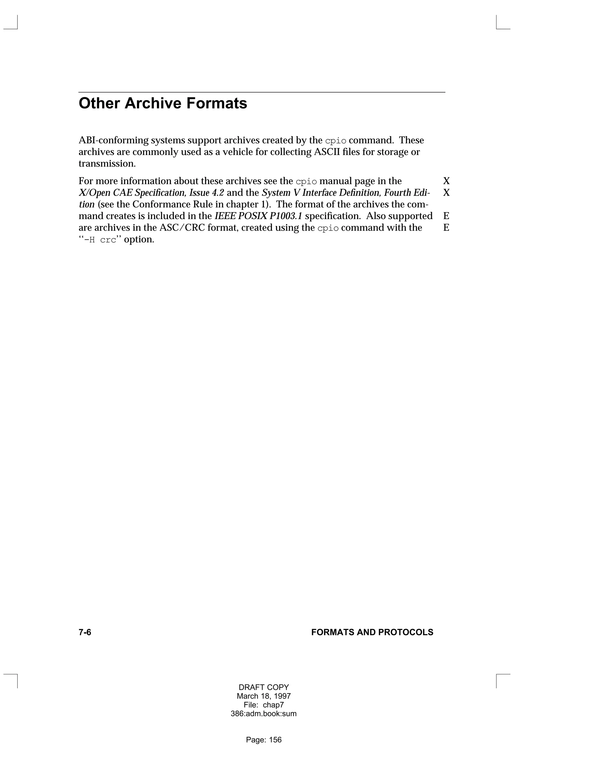 Other Archive Formats
ABI-conforming systems support archives created by the cpio command. These
archives are commonly used as a vehicle for collecting ASCII files for storage or
transmission.
For more information about these archives see the cpio manual page in the X
X/Open CAE Specification, Issue 4.2 and the System V Interface Definition, Fourth Edi- X
tion (see the Conformance Rule in chapter 1). The format of the archives the com-
mand creates is included in the IEEE POSIX P1003.1 specification. Also supported E
are archives in the ASC/CRC format, created using the cpio command with the E
‘‘-H crc’’ option.
7-6 FORMATS AND PROTOCOLS
DRAFT COPY
March 18, 1997
File: chap7
386:adm.book:sum
Page: 156
 