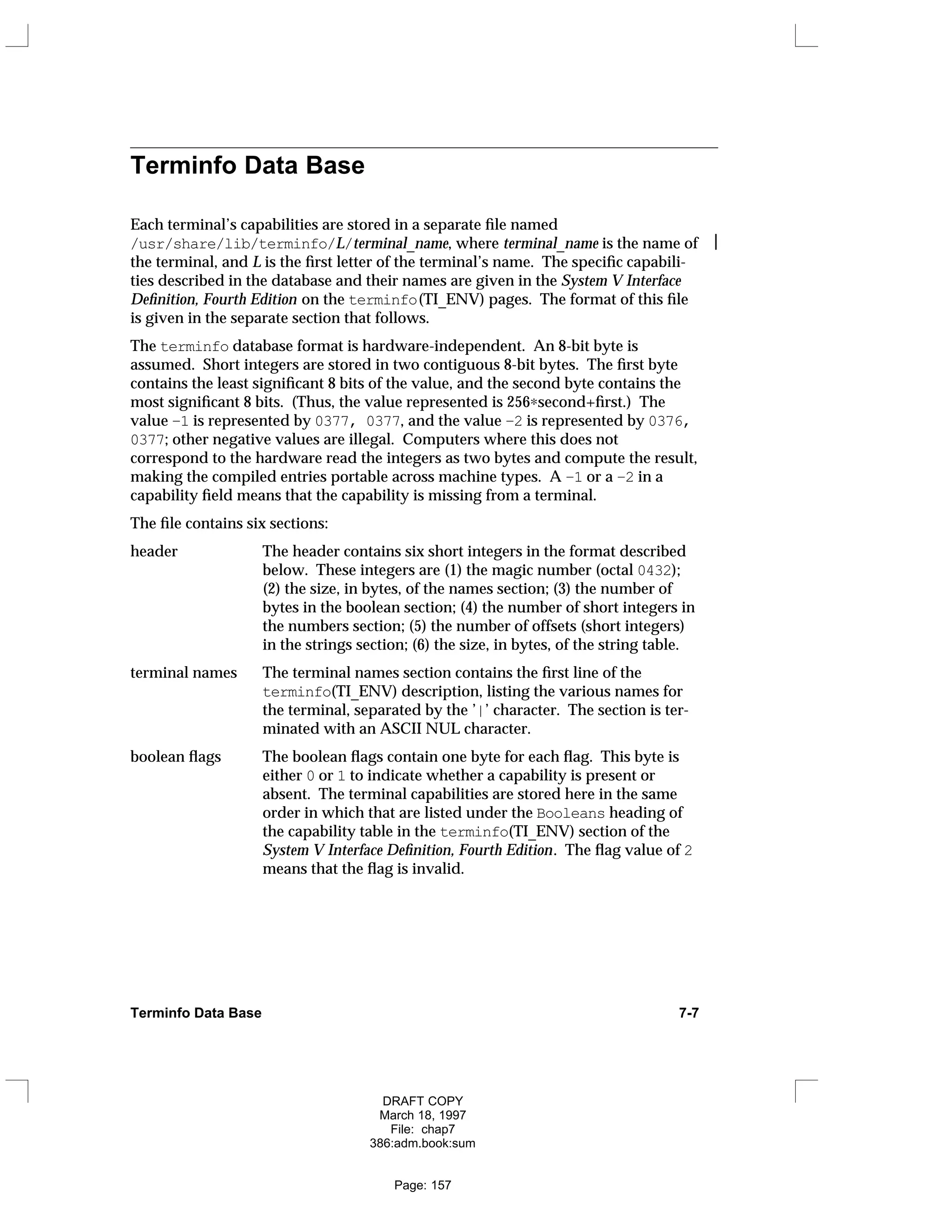 Terminfo Data Base
Each terminal’s capabilities are stored in a separate file named
/usr/share/lib/terminfo/L/terminal_name, where terminal_name is the name of 
the terminal, and L is the first letter of the terminal’s name. The specific capabili-
ties described in the database and their names are given in the System V Interface
Definition, Fourth Edition on the terminfo(TI_ENV) pages. The format of this file
is given in the separate section that follows.
The terminfo database format is hardware-independent. An 8-bit byte is
assumed. Short integers are stored in two contiguous 8-bit bytes. The first byte
contains the least significant 8 bits of the value, and the second byte contains the
most significant 8 bits. (Thus, the value represented is 256∗second+first.) The
value –1 is represented by 0377, 0377, and the value –2 is represented by 0376,
0377; other negative values are illegal. Computers where this does not
correspond to the hardware read the integers as two bytes and compute the result,
making the compiled entries portable across machine types. A –1 or a –2 in a
capability field means that the capability is missing from a terminal.
The file contains six sections:
header The header contains six short integers in the format described
below. These integers are (1) the magic number (octal 0432);
(2) the size, in bytes, of the names section; (3) the number of
bytes in the boolean section; (4) the number of short integers in
the numbers section; (5) the number of offsets (short integers)
in the strings section; (6) the size, in bytes, of the string table.
terminal names The terminal names section contains the first line of the
terminfo(TI_ENV) description, listing the various names for
the terminal, separated by the ’|’ character. The section is ter-
minated with an ASCII NUL character.
boolean flags The boolean flags contain one byte for each flag. This byte is
either 0 or 1 to indicate whether a capability is present or
absent. The terminal capabilities are stored here in the same
order in which that are listed under the Booleans heading of
the capability table in the terminfo(TI_ENV) section of the
System V Interface Definition, Fourth Edition. The flag value of 2
means that the flag is invalid.
Terminfo Data Base 7-7
DRAFT COPY
March 18, 1997
File: chap7
386:adm.book:sum
Page: 157
 