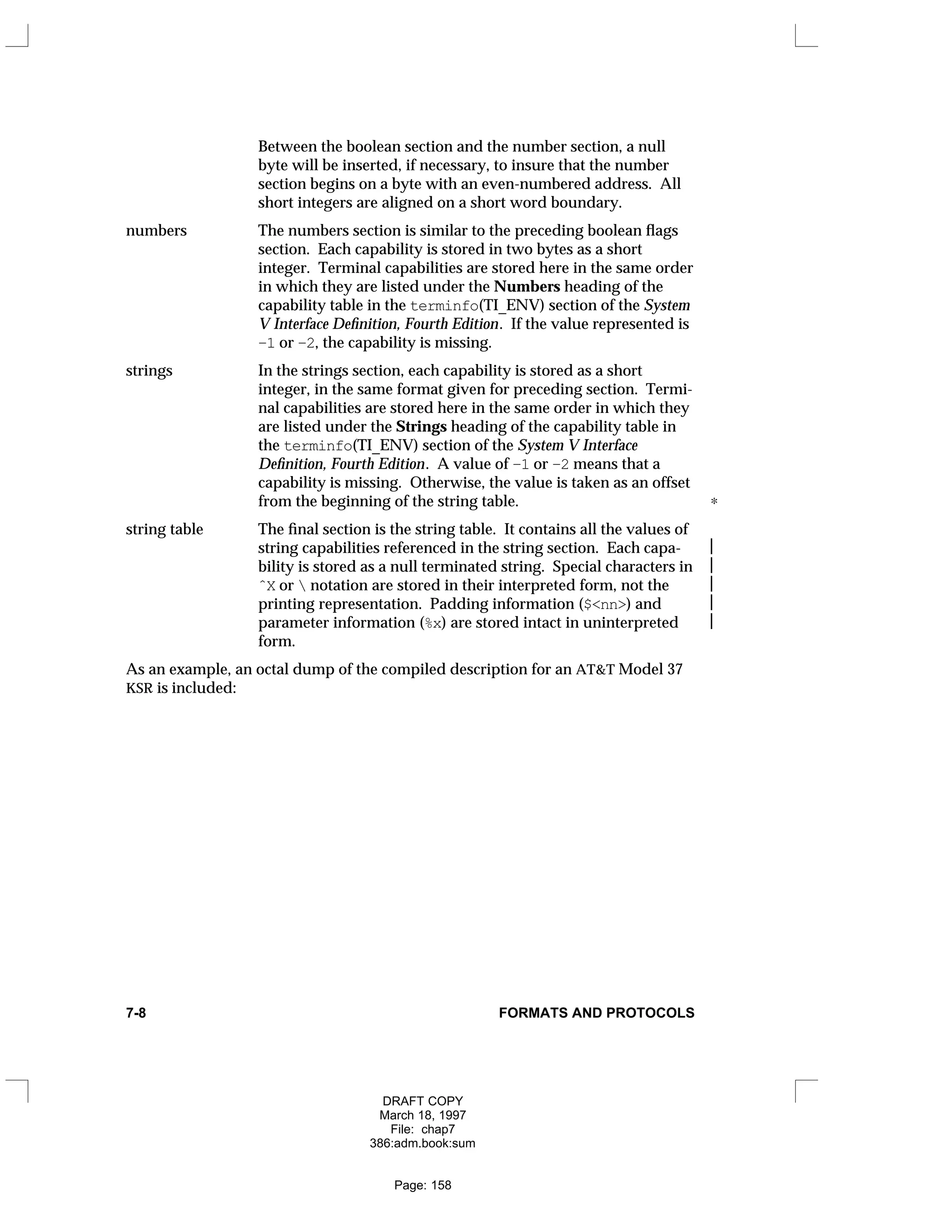 Between the boolean section and the number section, a null
byte will be inserted, if necessary, to insure that the number
section begins on a byte with an even-numbered address. All
short integers are aligned on a short word boundary.
numbers The numbers section is similar to the preceding boolean flags
section. Each capability is stored in two bytes as a short
integer. Terminal capabilities are stored here in the same order
in which they are listed under the Numbers heading of the
capability table in the terminfo(TI_ENV) section of the System
V Interface Definition, Fourth Edition. If the value represented is
–1 or –2, the capability is missing.
strings In the strings section, each capability is stored as a short
integer, in the same format given for preceding section. Termi-
nal capabilities are stored here in the same order in which they
are listed under the Strings heading of the capability table in
the terminfo(TI_ENV) section of the System V Interface
Definition, Fourth Edition. A value of –1 or –2 means that a
capability is missing. Otherwise, the value is taken as an offset
from the beginning of the string table. ∗
string table The final section is the string table. It contains all the values of
string capabilities referenced in the string section. Each capa- 
bility is stored as a null terminated string. Special characters in 
ˆX or  notation are stored in their interpreted form, not the 
printing representation. Padding information ($<nn>) and 
parameter information (%x) are stored intact in uninterpreted 
form.
As an example, an octal dump of the compiled description for an AT&T Model 37
KSR is included:
7-8 FORMATS AND PROTOCOLS
DRAFT COPY
March 18, 1997
File: chap7
386:adm.book:sum
Page: 158
 