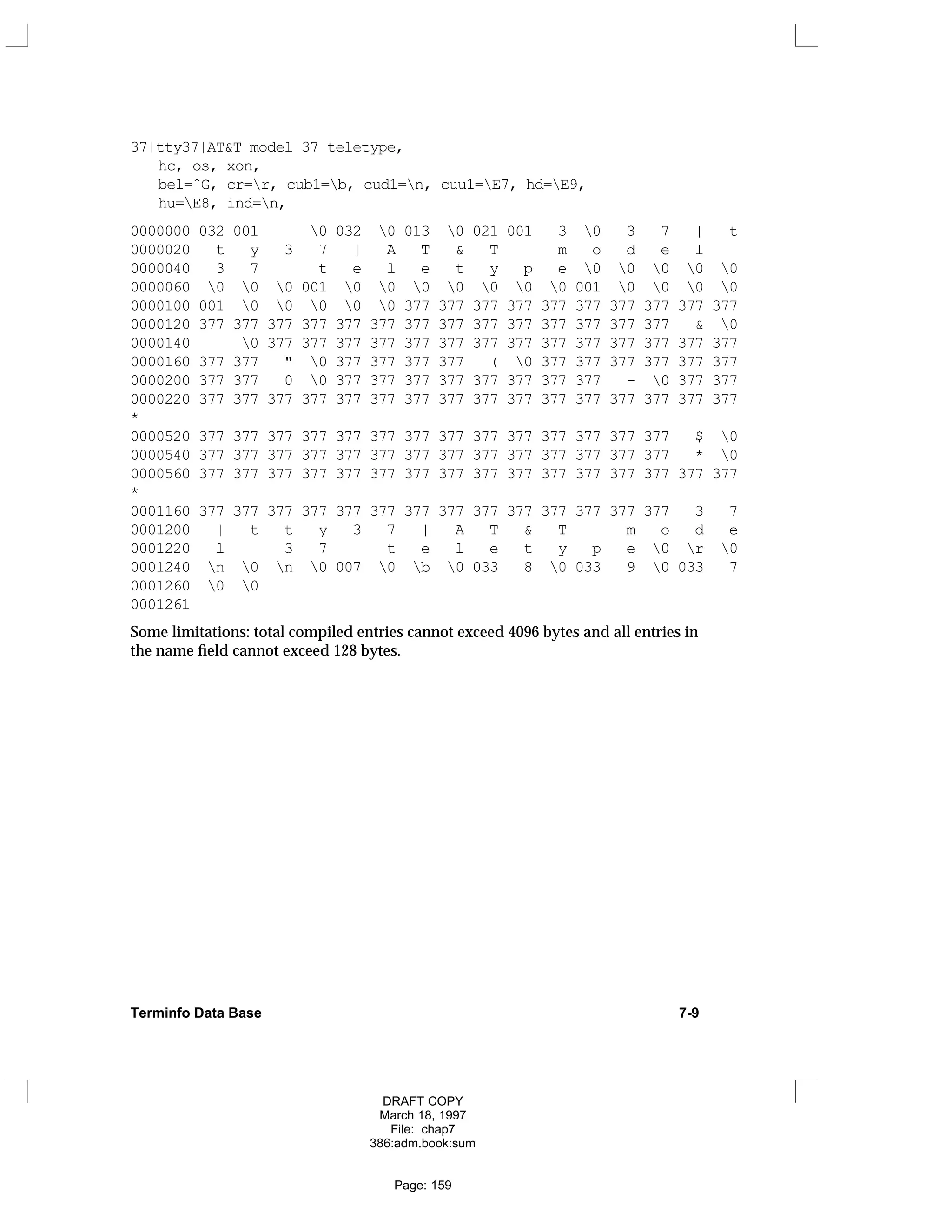 37|tty37|AT&T model 37 teletype,
hc, os, xon,
bel=ˆG, cr=r, cub1=b, cud1=n, cuu1=E7, hd=E9,
hu=E8, ind=n,
0000000 032 001 0 032 0 013 0 021 001 3 0 3 7 | t
0000020 t y 3 7 | A T & T m o d e l
0000040 3 7 t e l e t y p e 0 0 0 0 0
0000060 0 0 0 001 0 0 0 0 0 0 0 001 0 0 0 0
0000100 001 0 0 0 0 0 377 377 377 377 377 377 377 377 377 377
0000120 377 377 377 377 377 377 377 377 377 377 377 377 377 377 & 0
0000140 0 377 377 377 377 377 377 377 377 377 377 377 377 377 377
0000160 377 377 " 0 377 377 377 377 ( 0 377 377 377 377 377 377
0000200 377 377 0 0 377 377 377 377 377 377 377 377 - 0 377 377
0000220 377 377 377 377 377 377 377 377 377 377 377 377 377 377 377 377
*
0000520 377 377 377 377 377 377 377 377 377 377 377 377 377 377 $ 0
0000540 377 377 377 377 377 377 377 377 377 377 377 377 377 377 * 0
0000560 377 377 377 377 377 377 377 377 377 377 377 377 377 377 377 377
*
0001160 377 377 377 377 377 377 377 377 377 377 377 377 377 377 3 7
0001200 | t t y 3 7 | A T & T m o d e
0001220 l 3 7 t e l e t y p e 0 r 0
0001240 n 0 n 0 007 0 b 0 033 8 0 033 9 0 033 7
0001260 0 0
0001261
Some limitations: total compiled entries cannot exceed 4096 bytes and all entries in
the name field cannot exceed 128 bytes.
Terminfo Data Base 7-9
DRAFT COPY
March 18, 1997
File: chap7
386:adm.book:sum
Page: 159
 