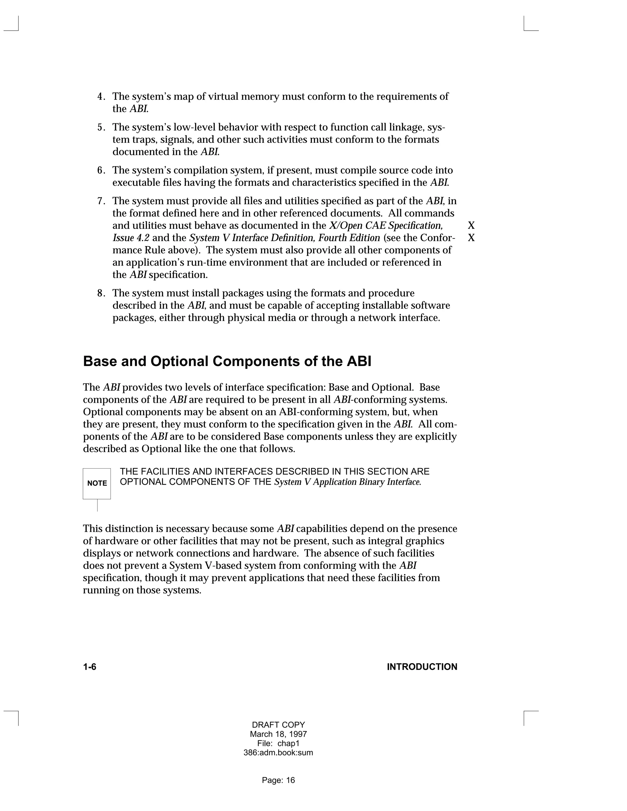 4. The system’s map of virtual memory must conform to the requirements of
the ABI.
5. The system’s low-level behavior with respect to function call linkage, sys-
tem traps, signals, and other such activities must conform to the formats
documented in the ABI.
6. The system’s compilation system, if present, must compile source code into
executable files having the formats and characteristics specified in the ABI.
7. The system must provide all files and utilities specified as part of the ABI, in
the format defined here and in other referenced documents. All commands
and utilities must behave as documented in the X/Open CAE Specification, X
Issue 4.2 and the System V Interface Definition, Fourth Edition (see the Confor- X
mance Rule above). The system must also provide all other components of
an application’s run-time environment that are included or referenced in
the ABI specification.
8. The system must install packages using the formats and procedure
described in the ABI, and must be capable of accepting installable software
packages, either through physical media or through a network interface.
Base and Optional Components of the ABI
The ABI provides two levels of interface specification: Base and Optional. Base
components of the ABI are required to be present in all ABI-conforming systems.
Optional components may be absent on an ABI-conforming system, but, when
they are present, they must conform to the specification given in the ABI. All com-
ponents of the ABI are to be considered Base components unless they are explicitly
described as Optional like the one that follows.
NOTE
THE FACILITIES AND INTERFACES DESCRIBED IN THIS SECTION ARE
OPTIONAL COMPONENTS OF THE System V Application Binary Interface.
This distinction is necessary because some ABI capabilities depend on the presence
of hardware or other facilities that may not be present, such as integral graphics
displays or network connections and hardware. The absence of such facilities
does not prevent a System V-based system from conforming with the ABI
specification, though it may prevent applications that need these facilities from
running on those systems.
1-6 INTRODUCTION
DRAFT COPY
March 18, 1997
File: chap1
386:adm.book:sum
Page: 16
 