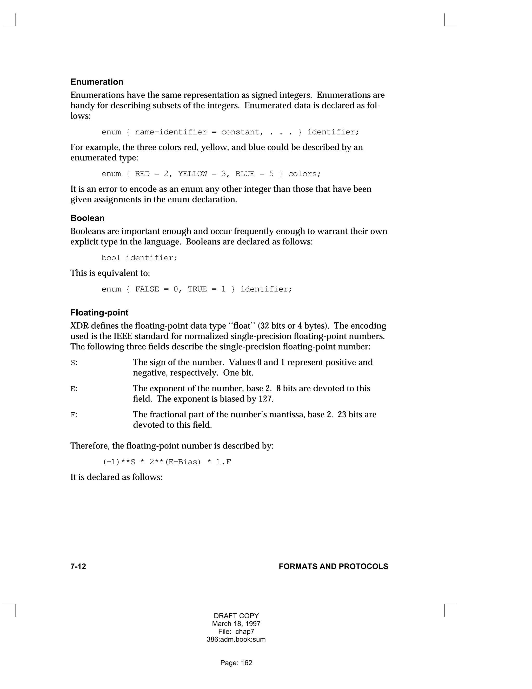 Enumeration
Enumerations have the same representation as signed integers. Enumerations are
handy for describing subsets of the integers. Enumerated data is declared as fol-
lows:
enum { name-identifier = constant, . . . } identifier;
For example, the three colors red, yellow, and blue could be described by an
enumerated type:
enum { RED = 2, YELLOW = 3, BLUE = 5 } colors;
It is an error to encode as an enum any other integer than those that have been
given assignments in the enum declaration.
Boolean
Booleans are important enough and occur frequently enough to warrant their own
explicit type in the language. Booleans are declared as follows:
bool identifier;
This is equivalent to:
enum { FALSE = 0, TRUE = 1 } identifier;
Floating-point
XDR defines the floating-point data type ‘‘float’’ (32 bits or 4 bytes). The encoding
used is the IEEE standard for normalized single-precision floating-point numbers.
The following three fields describe the single-precision floating-point number:
S: The sign of the number. Values 0 and 1 represent positive and
negative, respectively. One bit.
E: The exponent of the number, base 2. 8 bits are devoted to this
field. The exponent is biased by 127.
F: The fractional part of the number’s mantissa, base 2. 23 bits are
devoted to this field.
Therefore, the floating-point number is described by:
(-1)**S * 2**(E-Bias) * 1.F
It is declared as follows:
7-12 FORMATS AND PROTOCOLS
DRAFT COPY
March 18, 1997
File: chap7
386:adm.book:sum
Page: 162
 