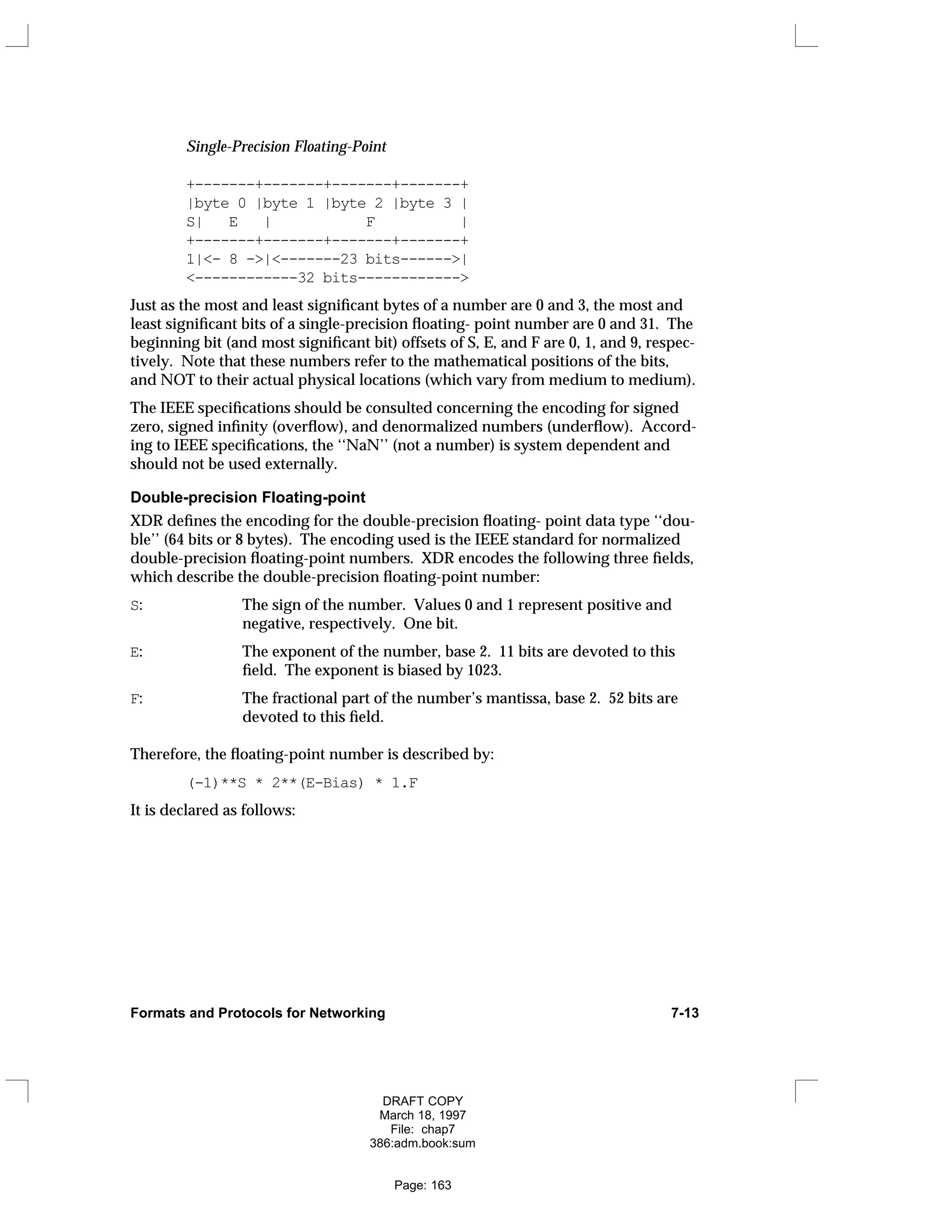 Single-Precision Floating-Point
+-------+-------+-------+-------+
|byte 0 |byte 1 |byte 2 |byte 3 |
S| E | F |
+-------+-------+-------+-------+
1|<- 8 ->|<-------23 bits------>|
<------------32 bits------------>
Just as the most and least significant bytes of a number are 0 and 3, the most and
least significant bits of a single-precision floating- point number are 0 and 31. The
beginning bit (and most significant bit) offsets of S, E, and F are 0, 1, and 9, respec-
tively. Note that these numbers refer to the mathematical positions of the bits,
and NOT to their actual physical locations (which vary from medium to medium).
The IEEE specifications should be consulted concerning the encoding for signed
zero, signed infinity (overflow), and denormalized numbers (underflow). Accord-
ing to IEEE specifications, the ‘‘NaN’’ (not a number) is system dependent and
should not be used externally.
Double-precision Floating-point
XDR defines the encoding for the double-precision floating- point data type ‘‘dou-
ble’’ (64 bits or 8 bytes). The encoding used is the IEEE standard for normalized
double-precision floating-point numbers. XDR encodes the following three fields,
which describe the double-precision floating-point number:
S: The sign of the number. Values 0 and 1 represent positive and
negative, respectively. One bit.
E: The exponent of the number, base 2. 11 bits are devoted to this
field. The exponent is biased by 1023.
F: The fractional part of the number’s mantissa, base 2. 52 bits are
devoted to this field.
Therefore, the floating-point number is described by:
(-1)**S * 2**(E-Bias) * 1.F
It is declared as follows:
Formats and Protocols for Networking 7-13
DRAFT COPY
March 18, 1997
File: chap7
386:adm.book:sum
Page: 163
 