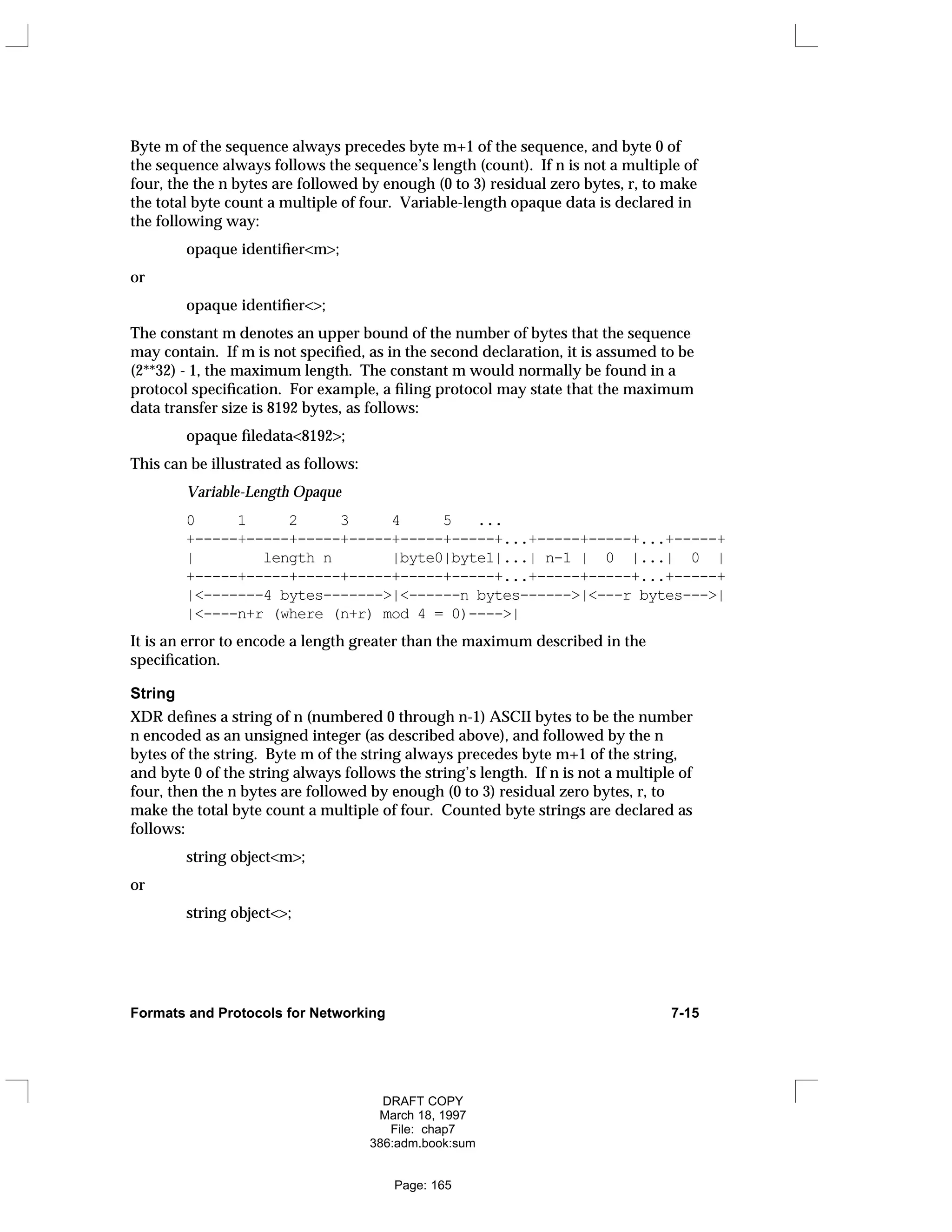 Byte m of the sequence always precedes byte m+1 of the sequence, and byte 0 of
the sequence always follows the sequence’s length (count). If n is not a multiple of
four, the the n bytes are followed by enough (0 to 3) residual zero bytes, r, to make
the total byte count a multiple of four. Variable-length opaque data is declared in
the following way:
opaque identifier<m>;
or
opaque identifier<>;
The constant m denotes an upper bound of the number of bytes that the sequence
may contain. If m is not specified, as in the second declaration, it is assumed to be
(2**32) - 1, the maximum length. The constant m would normally be found in a
protocol specification. For example, a filing protocol may state that the maximum
data transfer size is 8192 bytes, as follows:
opaque filedata<8192>;
This can be illustrated as follows:
Variable-Length Opaque
0 1 2 3 4 5 ...
+-----+-----+-----+-----+-----+-----+...+-----+-----+...+-----+
| length n |byte0|byte1|...| n-1 | 0 |...| 0 |
+-----+-----+-----+-----+-----+-----+...+-----+-----+...+-----+
|<-------4 bytes------->|<------n bytes------>|<---r bytes--->|
|<----n+r (where (n+r) mod 4 = 0)---->|
It is an error to encode a length greater than the maximum described in the
specification.
String
XDR defines a string of n (numbered 0 through n-1) ASCII bytes to be the number
n encoded as an unsigned integer (as described above), and followed by the n
bytes of the string. Byte m of the string always precedes byte m+1 of the string,
and byte 0 of the string always follows the string’s length. If n is not a multiple of
four, then the n bytes are followed by enough (0 to 3) residual zero bytes, r, to
make the total byte count a multiple of four. Counted byte strings are declared as
follows:
string object<m>;
or
string object<>;
Formats and Protocols for Networking 7-15
DRAFT COPY
March 18, 1997
File: chap7
386:adm.book:sum
Page: 165
 