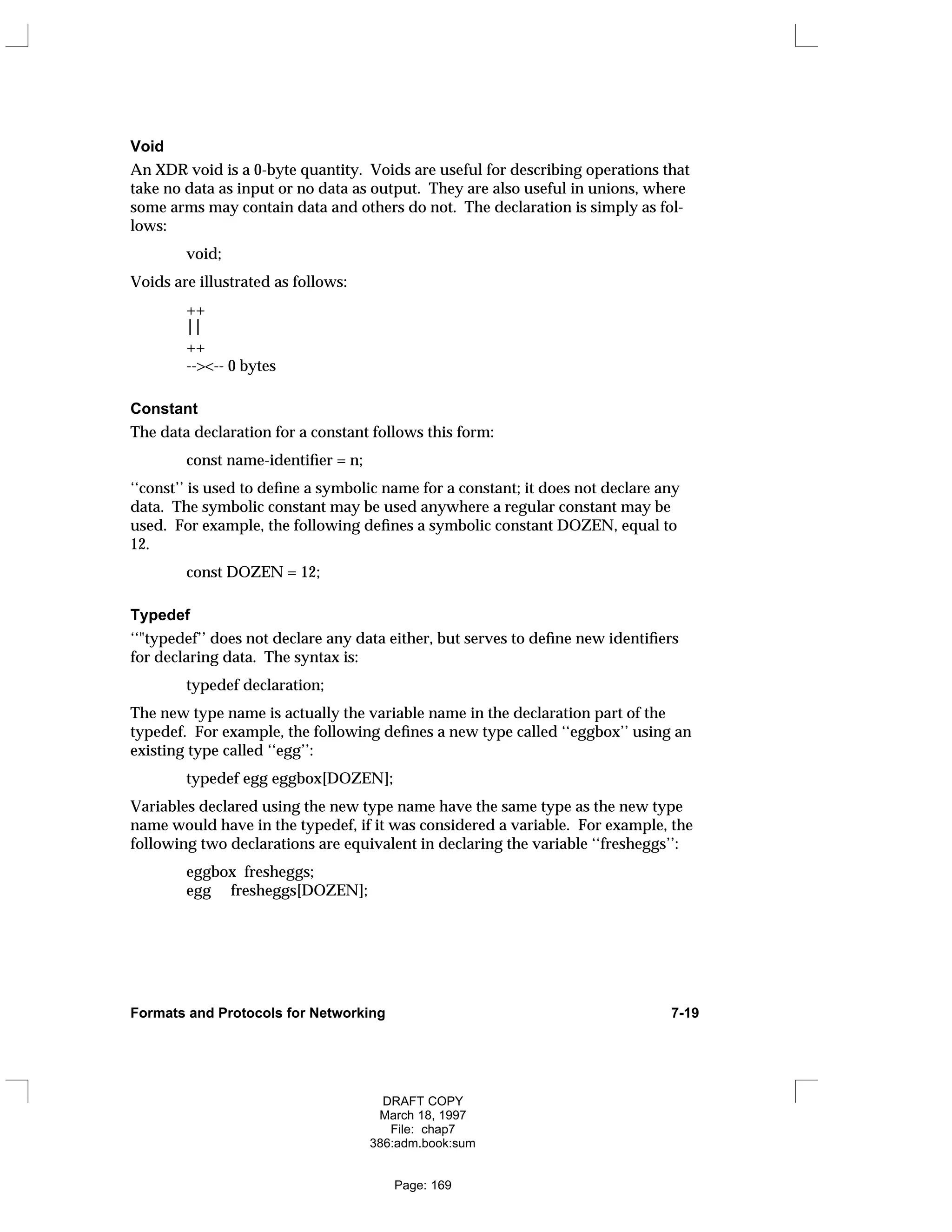 Void
An XDR void is a 0-byte quantity. Voids are useful for describing operations that
take no data as input or no data as output. They are also useful in unions, where
some arms may contain data and others do not. The declaration is simply as fol-
lows:
void;
Voids are illustrated as follows:
++

++
--><-- 0 bytes
Constant
The data declaration for a constant follows this form:
const name-identifier = n;
‘‘const’’ is used to define a symbolic name for a constant; it does not declare any
data. The symbolic constant may be used anywhere a regular constant may be
used. For example, the following defines a symbolic constant DOZEN, equal to
12.
const DOZEN = 12;
Typedef
‘‘"typedef’’ does not declare any data either, but serves to define new identifiers
for declaring data. The syntax is:
typedef declaration;
The new type name is actually the variable name in the declaration part of the
typedef. For example, the following defines a new type called ‘‘eggbox’’ using an
existing type called ‘‘egg’’:
typedef egg eggbox[DOZEN];
Variables declared using the new type name have the same type as the new type
name would have in the typedef, if it was considered a variable. For example, the
following two declarations are equivalent in declaring the variable ‘‘fresheggs’’:
eggbox fresheggs;
egg fresheggs[DOZEN];
Formats and Protocols for Networking 7-19
DRAFT COPY
March 18, 1997
File: chap7
386:adm.book:sum
Page: 169
 