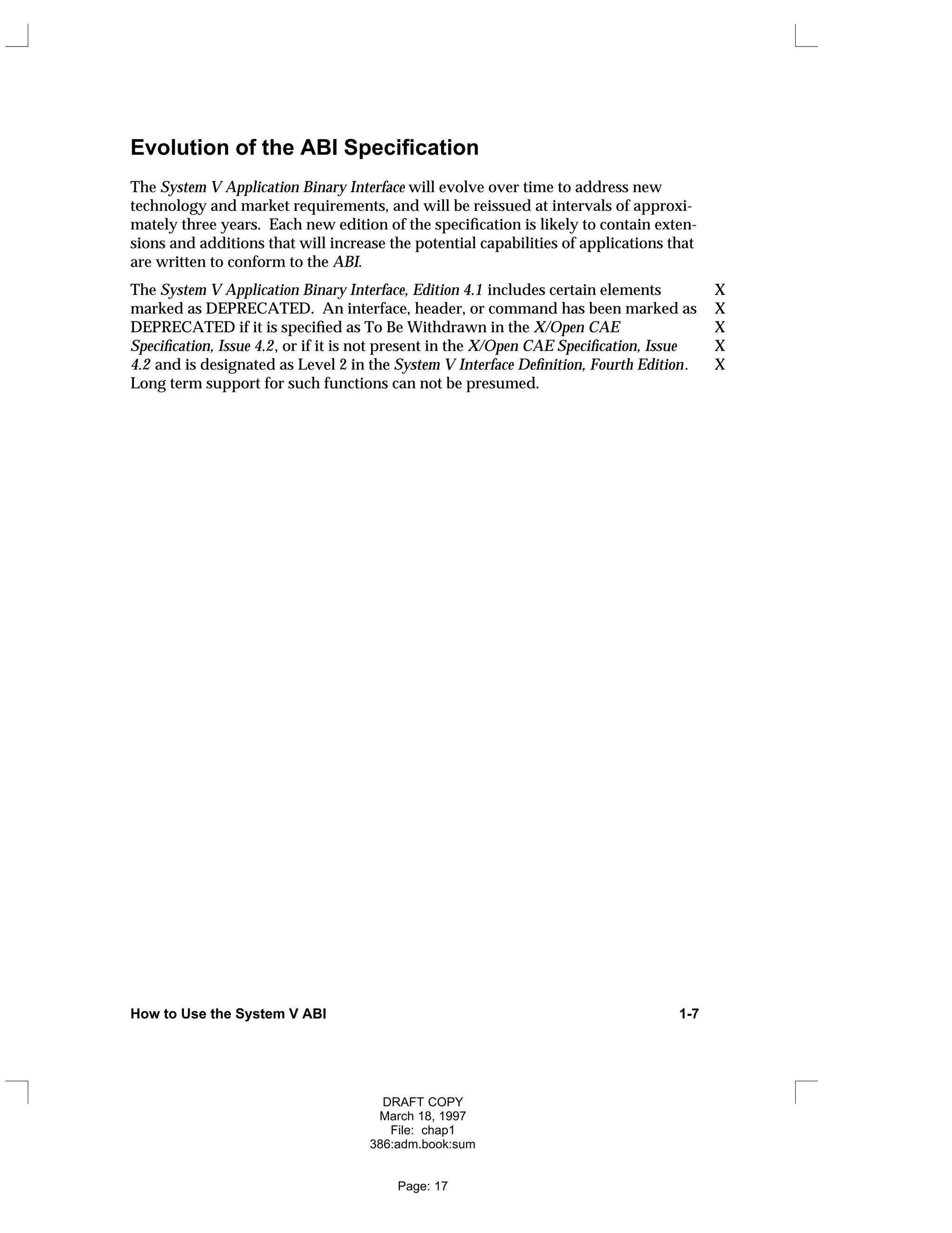 Evolution of the ABI Specification
The System V Application Binary Interface will evolve over time to address new
technology and market requirements, and will be reissued at intervals of approxi-
mately three years. Each new edition of the specification is likely to contain exten-
sions and additions that will increase the potential capabilities of applications that
are written to conform to the ABI.
The System V Application Binary Interface, Edition 4.1 includes certain elements X
marked as DEPRECATED. An interface, header, or command has been marked as X
DEPRECATED if it is specified as To Be Withdrawn in the X/Open CAE X
Specification, Issue 4.2, or if it is not present in the X/Open CAE Specification, Issue X
4.2 and is designated as Level 2 in the System V Interface Definition, Fourth Edition. X
Long term support for such functions can not be presumed.
How to Use the System V ABI 1-7
DRAFT COPY
March 18, 1997
File: chap1
386:adm.book:sum
Page: 17
 