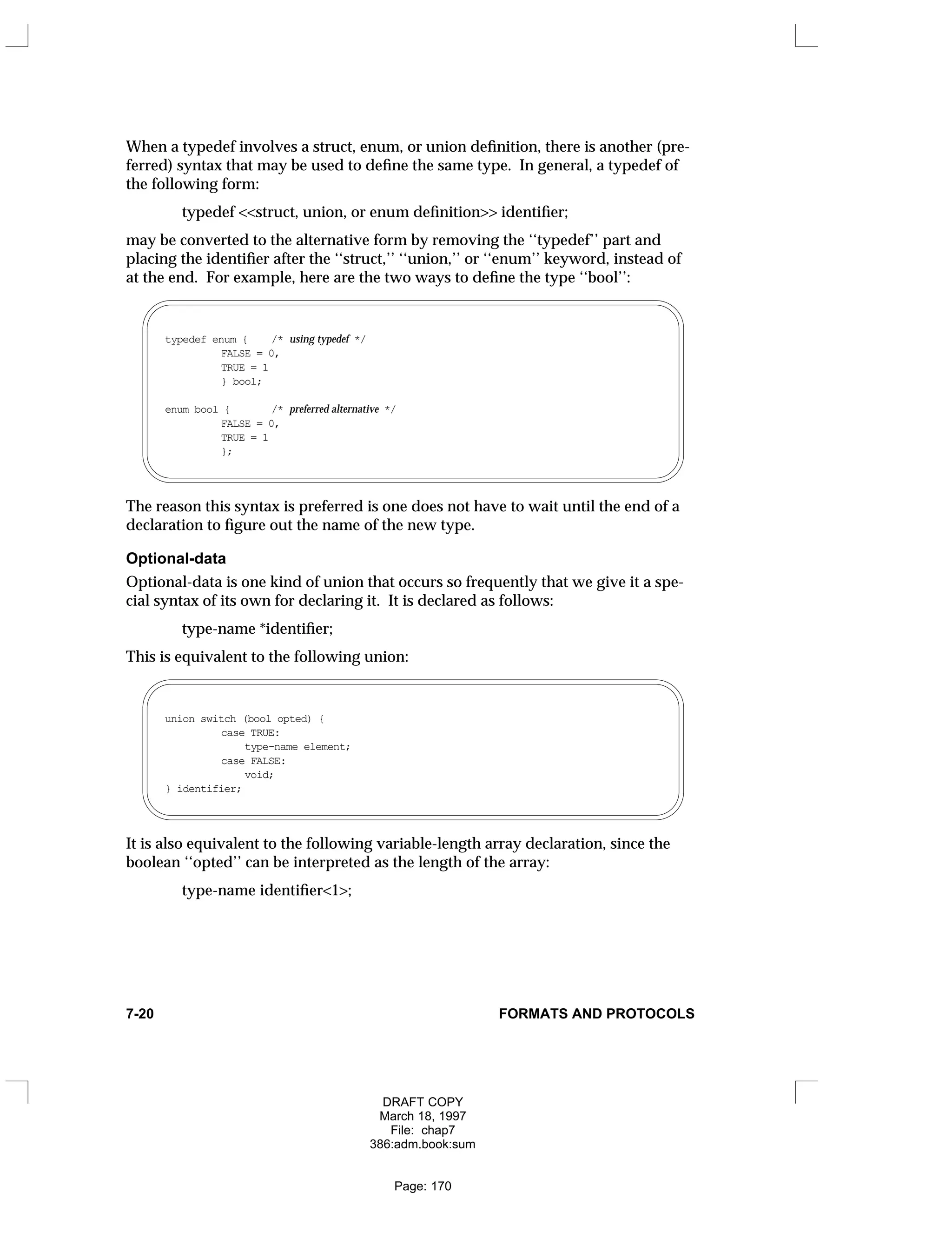 When a typedef involves a struct, enum, or union definition, there is another (pre-
ferred) syntax that may be used to define the same type. In general, a typedef of
the following form:
typedef <<struct, union, or enum definition>> identifier;
may be converted to the alternative form by removing the ‘‘typedef’’ part and
placing the identifier after the ‘‘struct,’’ ‘‘union,’’ or ‘‘enum’’ keyword, instead of
at the end. For example, here are the two ways to define the type ‘‘bool’’:
typedef enum { /* using typedef */
FALSE = 0,
TRUE = 1
} bool;
enum bool { /* preferred alternative */
FALSE = 0,
TRUE = 1
};
The reason this syntax is preferred is one does not have to wait until the end of a
declaration to figure out the name of the new type.
Optional-data
Optional-data is one kind of union that occurs so frequently that we give it a spe-
cial syntax of its own for declaring it. It is declared as follows:
type-name *identifier;
This is equivalent to the following union:
union switch (bool opted) {
case TRUE:
type-name element;
case FALSE:
void;
} identifier;
It is also equivalent to the following variable-length array declaration, since the
boolean ‘‘opted’’ can be interpreted as the length of the array:
type-name identifier<1>;
7-20 FORMATS AND PROTOCOLS
DRAFT COPY
March 18, 1997
File: chap7
386:adm.book:sum
Page: 170
 