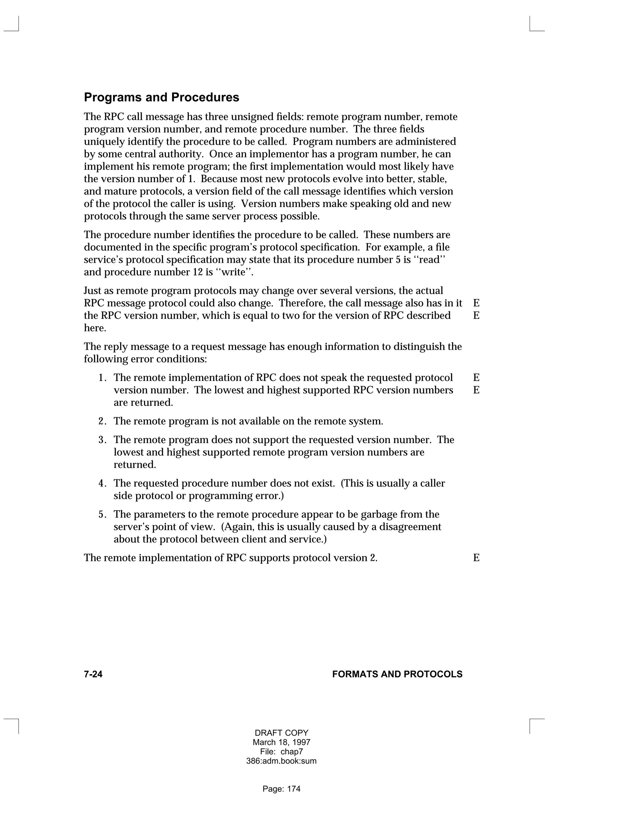 Programs and Procedures
The RPC call message has three unsigned fields: remote program number, remote
program version number, and remote procedure number. The three fields
uniquely identify the procedure to be called. Program numbers are administered
by some central authority. Once an implementor has a program number, he can
implement his remote program; the first implementation would most likely have
the version number of 1. Because most new protocols evolve into better, stable,
and mature protocols, a version field of the call message identifies which version
of the protocol the caller is using. Version numbers make speaking old and new
protocols through the same server process possible.
The procedure number identifies the procedure to be called. These numbers are
documented in the specific program’s protocol specification. For example, a file
service’s protocol specification may state that its procedure number 5 is ‘‘read’’
and procedure number 12 is ‘‘write’’.
Just as remote program protocols may change over several versions, the actual
RPC message protocol could also change. Therefore, the call message also has in it E
the RPC version number, which is equal to two for the version of RPC described E
here.
The reply message to a request message has enough information to distinguish the
following error conditions:
1. The remote implementation of RPC does not speak the requested protocol E
version number. The lowest and highest supported RPC version numbers E
are returned.
2. The remote program is not available on the remote system.
3. The remote program does not support the requested version number. The
lowest and highest supported remote program version numbers are
returned.
4. The requested procedure number does not exist. (This is usually a caller
side protocol or programming error.)
5. The parameters to the remote procedure appear to be garbage from the
server’s point of view. (Again, this is usually caused by a disagreement
about the protocol between client and service.)
The remote implementation of RPC supports protocol version 2. E
7-24 FORMATS AND PROTOCOLS
DRAFT COPY
March 18, 1997
File: chap7
386:adm.book:sum
Page: 174
 