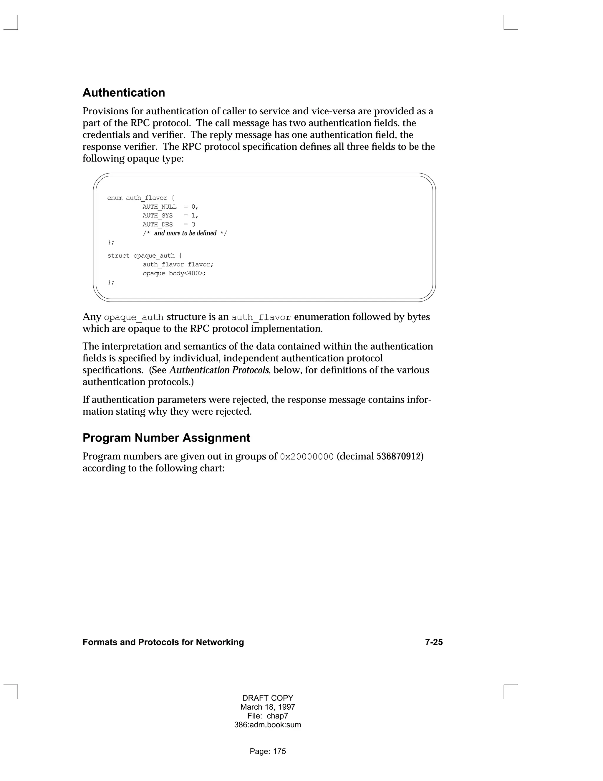 Authentication
Provisions for authentication of caller to service and vice-versa are provided as a
part of the RPC protocol. The call message has two authentication fields, the
credentials and verifier. The reply message has one authentication field, the
response verifier. The RPC protocol specification defines all three fields to be the
following opaque type:
enum auth_flavor {
AUTH_NULL = 0,
AUTH_SYS = 1,
AUTH_DES = 3
/* and more to be defined */
};
struct opaque_auth {
auth_flavor flavor;
opaque body<400>;
};
Any opaque_auth structure is an auth_flavor enumeration followed by bytes
which are opaque to the RPC protocol implementation.
The interpretation and semantics of the data contained within the authentication
fields is specified by individual, independent authentication protocol
specifications. (See Authentication Protocols, below, for definitions of the various
authentication protocols.)
If authentication parameters were rejected, the response message contains infor-
mation stating why they were rejected.
Program Number Assignment
Program numbers are given out in groups of 0x20000000 (decimal 536870912)
according to the following chart:
Formats and Protocols for Networking 7-25
DRAFT COPY
March 18, 1997
File: chap7
386:adm.book:sum
Page: 175
 