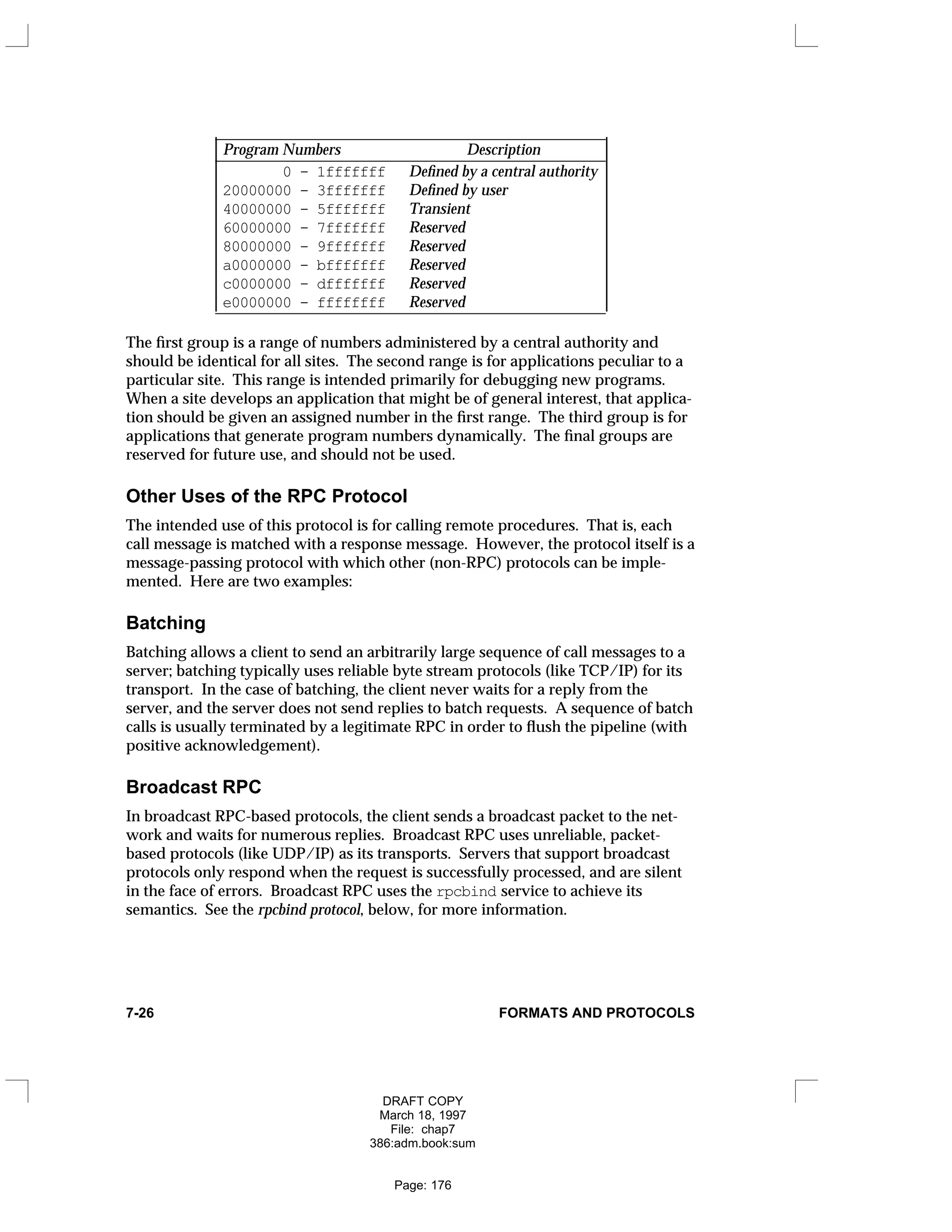 _
__________________________________________________
Program Numbers Description
_
__________________________________________________
0 - 1fffffff Defined by a central authority
20000000 - 3fffffff Defined by user
40000000 - 5fffffff Transient
60000000 - 7fffffff Reserved
80000000 - 9fffffff Reserved
a0000000 - bfffffff Reserved
c0000000 - dfffffff Reserved
e0000000 - ffffffff Reserved
_
__________________________________________________
























The first group is a range of numbers administered by a central authority and
should be identical for all sites. The second range is for applications peculiar to a
particular site. This range is intended primarily for debugging new programs.
When a site develops an application that might be of general interest, that applica-
tion should be given an assigned number in the first range. The third group is for
applications that generate program numbers dynamically. The final groups are
reserved for future use, and should not be used.
Other Uses of the RPC Protocol
The intended use of this protocol is for calling remote procedures. That is, each
call message is matched with a response message. However, the protocol itself is a
message-passing protocol with which other (non-RPC) protocols can be imple-
mented. Here are two examples:
Batching
Batching allows a client to send an arbitrarily large sequence of call messages to a
server; batching typically uses reliable byte stream protocols (like TCP/IP) for its
transport. In the case of batching, the client never waits for a reply from the
server, and the server does not send replies to batch requests. A sequence of batch
calls is usually terminated by a legitimate RPC in order to flush the pipeline (with
positive acknowledgement).
Broadcast RPC
In broadcast RPC-based protocols, the client sends a broadcast packet to the net-
work and waits for numerous replies. Broadcast RPC uses unreliable, packet-
based protocols (like UDP/IP) as its transports. Servers that support broadcast
protocols only respond when the request is successfully processed, and are silent
in the face of errors. Broadcast RPC uses the rpcbind service to achieve its
semantics. See the rpcbind protocol, below, for more information.
7-26 FORMATS AND PROTOCOLS
DRAFT COPY
March 18, 1997
File: chap7
386:adm.book:sum
Page: 176
 