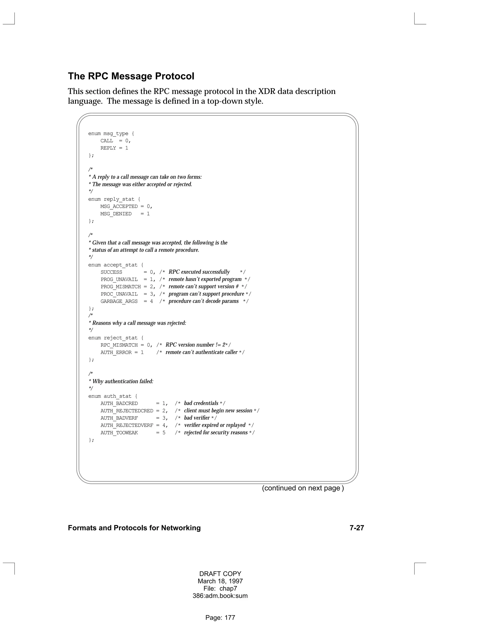 The RPC Message Protocol
This section defines the RPC message protocol in the XDR data description
language. The message is defined in a top-down style.
enum msg_type {
CALL = 0,
REPLY = 1
};
/*
* A reply to a call message can take on two forms:
* The message was either accepted or rejected.
*/
enum reply_stat {
MSG_ACCEPTED = 0,
MSG_DENIED = 1
};
/*
* Given that a call message was accepted, the following is the
* status of an attempt to call a remote procedure.
*/
enum accept_stat {
SUCCESS = 0, /* RPC executed successfully */
PROG_UNAVAIL = 1, /* remote hasn’t exported program */
PROG_MISMATCH = 2, /* remote can’t support version # */
PROC_UNAVAIL = 3, /* program can’t support procedure */
GARBAGE_ARGS = 4 /* procedure can’t decode params */
};
/*
* Reasons why a call message was rejected:
*/
enum reject_stat {
RPC_MISMATCH = 0, /* RPC version number != 2*/
AUTH_ERROR = 1 /* remote can’t authenticate caller */
};
/*
* Why authentication failed:
*/
enum auth_stat {
AUTH_BADCRED = 1, /* bad credentials */
AUTH_REJECTEDCRED = 2, /* client must begin new session */
AUTH_BADVERF = 3, /* bad verifier */
AUTH_REJECTEDVERF = 4, /* verifier expired or replayed */
AUTH_TOOWEAK = 5 /* rejected for security reasons */
};
(continued on next page )
Formats and Protocols for Networking 7-27
DRAFT COPY
March 18, 1997
File: chap7
386:adm.book:sum
Page: 177
 