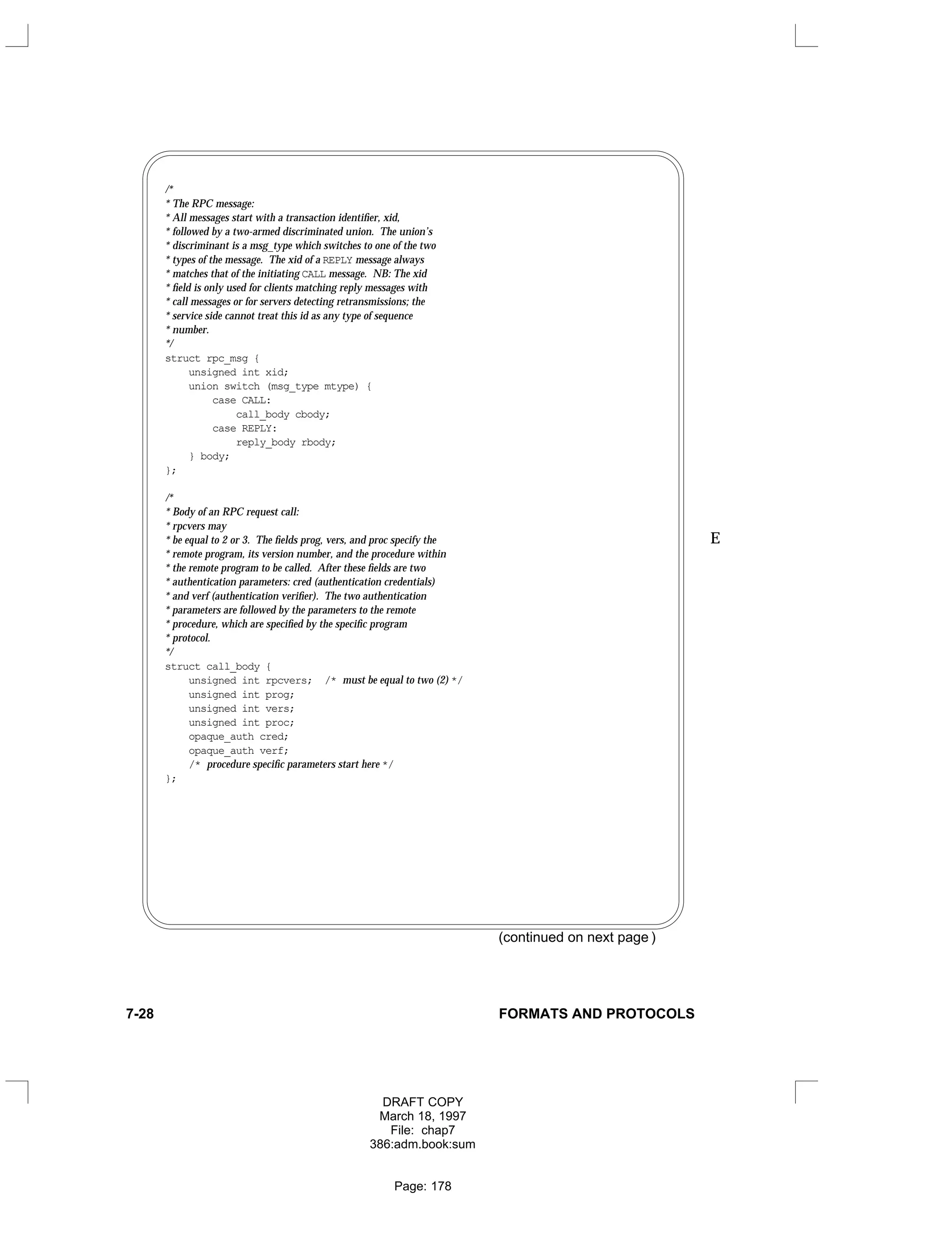 /*
* The RPC message:
* All messages start with a transaction identifier, xid,
* followed by a two-armed discriminated union. The union’s
* discriminant is a msg_type which switches to one of the two
* types of the message. The xid of a REPLY message always
* matches that of the initiating CALL message. NB: The xid
* field is only used for clients matching reply messages with
* call messages or for servers detecting retransmissions; the
* service side cannot treat this id as any type of sequence
* number.
*/
struct rpc_msg {
unsigned int xid;
union switch (msg_type mtype) {
case CALL:
call_body cbody;
case REPLY:
reply_body rbody;
} body;
};
/*
* Body of an RPC request call:
* rpcvers may
* be equal to 2 or 3. The fields prog, vers, and proc specify the E
* remote program, its version number, and the procedure within
* the remote program to be called. After these fields are two
* authentication parameters: cred (authentication credentials)
* and verf (authentication verifier). The two authentication
* parameters are followed by the parameters to the remote
* procedure, which are specified by the specific program
* protocol.
*/
struct call_body {
unsigned int rpcvers; /* must be equal to two (2) */
unsigned int prog;
unsigned int vers;
unsigned int proc;
opaque_auth cred;
opaque_auth verf;
/* procedure specific parameters start here */
};
(continued on next page )
7-28 FORMATS AND PROTOCOLS
DRAFT COPY
March 18, 1997
File: chap7
386:adm.book:sum
Page: 178
 