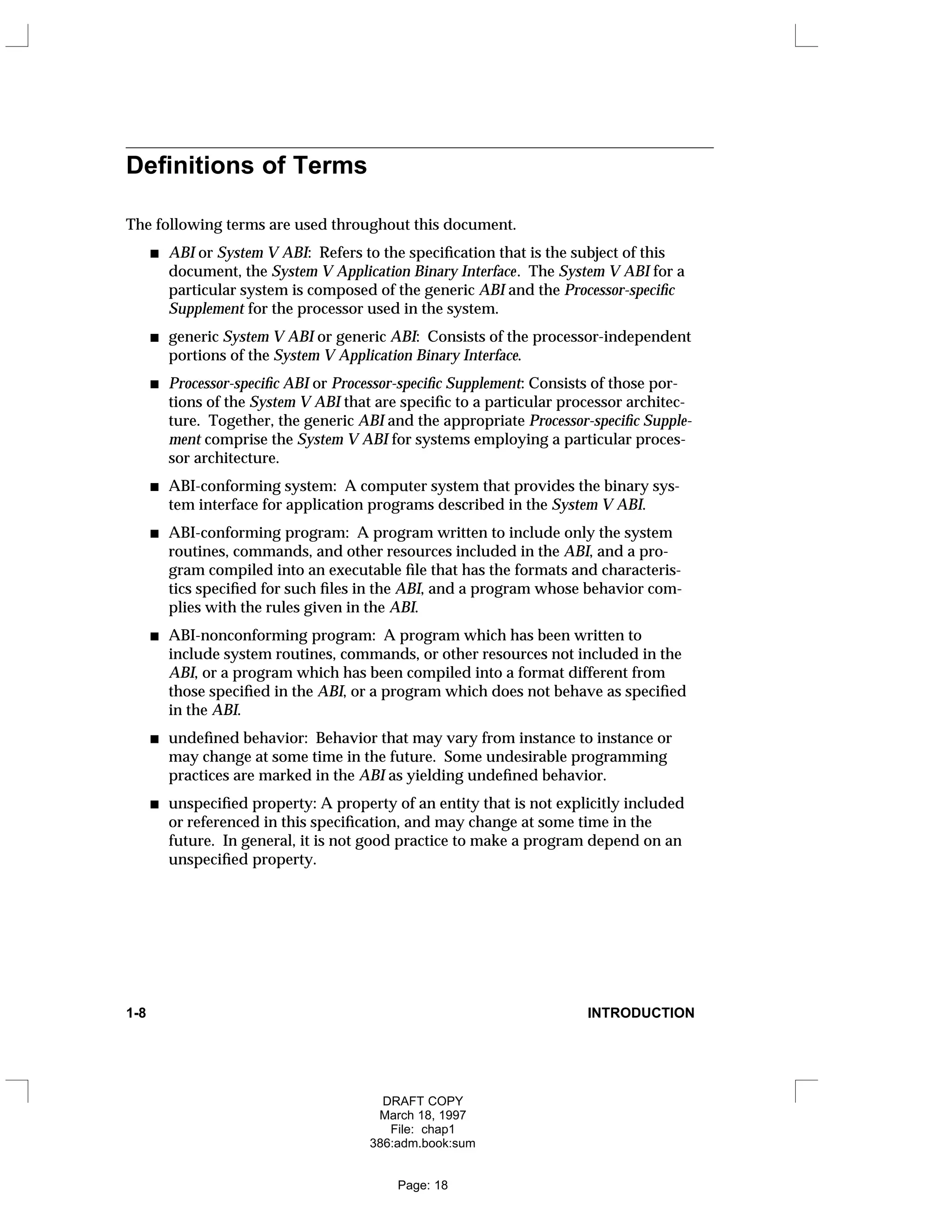 Definitions of Terms
The following terms are used throughout this document.
ABI or System V ABI: Refers to the specification that is the subject of this
document, the System V Application Binary Interface. The System V ABI for a
particular system is composed of the generic ABI and the Processor-specific
Supplement for the processor used in the system.
generic System V ABI or generic ABI: Consists of the processor-independent
portions of the System V Application Binary Interface.
Processor-specific ABI or Processor-specific Supplement: Consists of those por-
tions of the System V ABI that are specific to a particular processor architec-
ture. Together, the generic ABI and the appropriate Processor-specific Supple-
ment comprise the System V ABI for systems employing a particular proces-
sor architecture.
ABI-conforming system: A computer system that provides the binary sys-
tem interface for application programs described in the System V ABI.
ABI-conforming program: A program written to include only the system
routines, commands, and other resources included in the ABI, and a pro-
gram compiled into an executable file that has the formats and characteris-
tics specified for such files in the ABI, and a program whose behavior com-
plies with the rules given in the ABI.
ABI-nonconforming program: A program which has been written to
include system routines, commands, or other resources not included in the
ABI, or a program which has been compiled into a format different from
those specified in the ABI, or a program which does not behave as specified
in the ABI.
undefined behavior: Behavior that may vary from instance to instance or
may change at some time in the future. Some undesirable programming
practices are marked in the ABI as yielding undefined behavior.
unspecified property: A property of an entity that is not explicitly included
or referenced in this specification, and may change at some time in the
future. In general, it is not good practice to make a program depend on an
unspecified property.
1-8 INTRODUCTION
DRAFT COPY
March 18, 1997
File: chap1
386:adm.book:sum
Page: 18
 