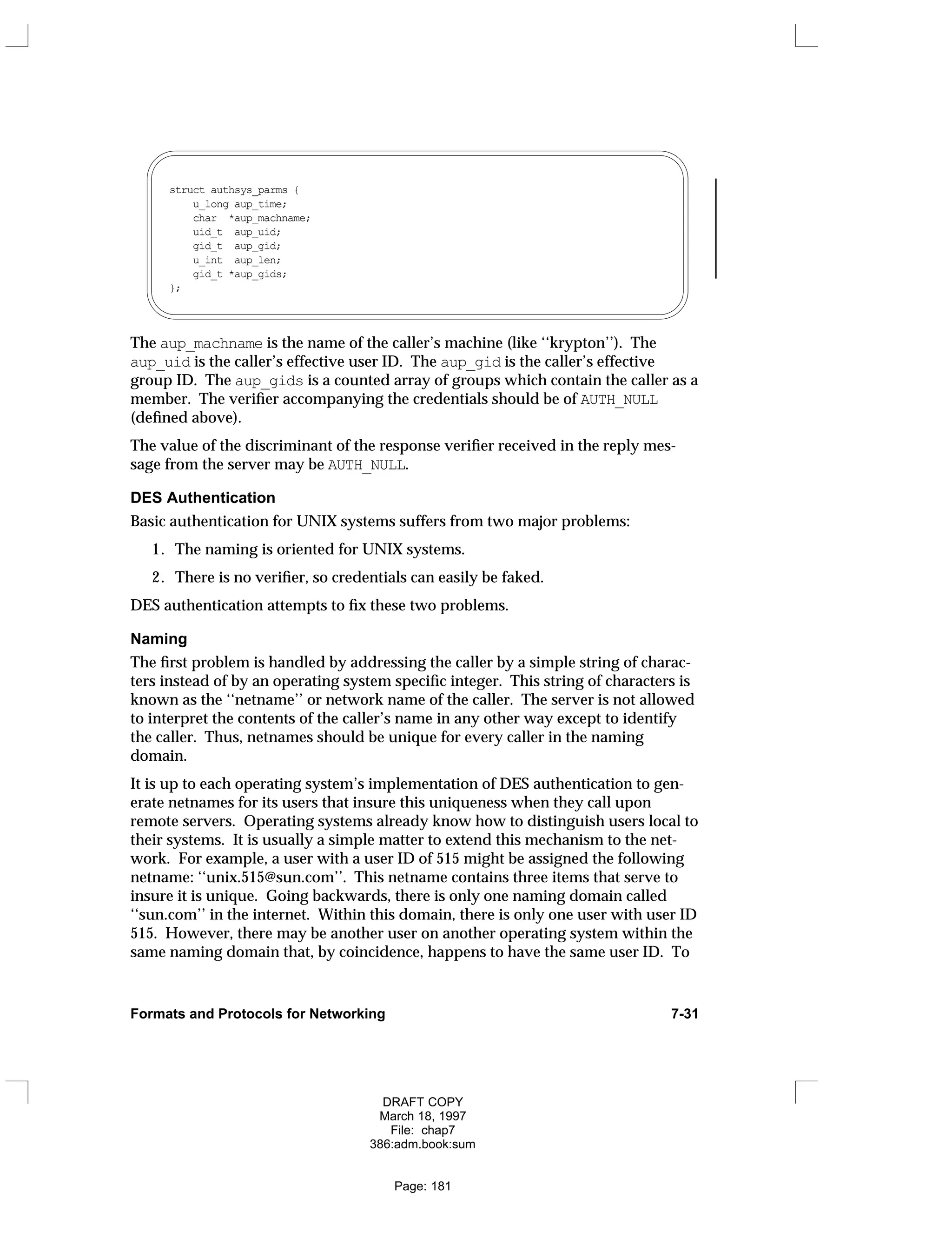 struct authsys_parms { 
u_long aup_time; 
char *aup_machname; 
uid_t aup_uid; 
gid_t aup_gid; 
u_int aup_len; 
gid_t *aup_gids; 
};
The aup_machname is the name of the caller’s machine (like ‘‘krypton’’). The
aup_uid is the caller’s effective user ID. The aup_gid is the caller’s effective
group ID. The aup_gids is a counted array of groups which contain the caller as a
member. The verifier accompanying the credentials should be of AUTH_NULL
(defined above).
The value of the discriminant of the response verifier received in the reply mes-
sage from the server may be AUTH_NULL.
DES Authentication
Basic authentication for UNIX systems suffers from two major problems:
1. The naming is oriented for UNIX systems.
2. There is no verifier, so credentials can easily be faked.
DES authentication attempts to fix these two problems.
Naming
The first problem is handled by addressing the caller by a simple string of charac-
ters instead of by an operating system specific integer. This string of characters is
known as the ‘‘netname’’ or network name of the caller. The server is not allowed
to interpret the contents of the caller’s name in any other way except to identify
the caller. Thus, netnames should be unique for every caller in the naming
domain.
It is up to each operating system’s implementation of DES authentication to gen-
erate netnames for its users that insure this uniqueness when they call upon
remote servers. Operating systems already know how to distinguish users local to
their systems. It is usually a simple matter to extend this mechanism to the net-
work. For example, a user with a user ID of 515 might be assigned the following
netname: ‘‘unix.515@sun.com’’. This netname contains three items that serve to
insure it is unique. Going backwards, there is only one naming domain called
‘‘sun.com’’ in the internet. Within this domain, there is only one user with user ID
515. However, there may be another user on another operating system within the
same naming domain that, by coincidence, happens to have the same user ID. To
Formats and Protocols for Networking 7-31
DRAFT COPY
March 18, 1997
File: chap7
386:adm.book:sum
Page: 181
 
